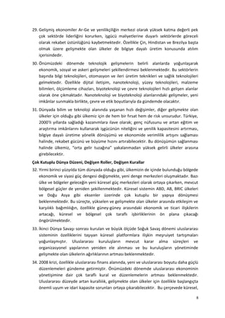 29. Gelişmiş ekonomiler Ar-Ge ve yenilikçiliğin merkezi olarak yüksek katma değerli pek
çok sektörde liderliğini korurken, işgücü maliyetlerine duyarlı sektörlerde göreceli
olarak rekabet üstünlüğünü kaybetmektedir. Özellikle Çin, Hindistan ve Brezilya başta
olmak üzere gelişmekte olan ülkeler de bilgiye dayalı üretim konusunda atılım
içerisindedir.
30. Önümüzdeki dönemde teknolojik gelişmelerin belirli alanlarda yoğunlaşarak
ekonomik, sosyal ve askeri gelişmeleri şekillendirmesi beklenmektedir. Bu sektörlerin
başında bilgi teknolojileri, otomasyon ve ileri üretim teknikleri ve sağlık teknolojileri
gelmektedir. Özellikle dijital iletişim, nanoteknoloji, yüzey teknolojileri, malzeme
bilimleri, ölçümleme cihazları, biyoteknoloji ve çevre teknolojileri hızlı gelişen alanlar
olarak öne çıkmaktadır. Nanoteknoloji ve biyoteknoloji alanlarındaki gelişmeler, yeni
imkânlar sunmakla birlikte, çevre ve etik boyutlarıyla da gündemde olacaktır.
31. Dünyada bilim ve teknoloji alanında yaşanan hızlı değişimler, diğer gelişmekte olan
ülkeler için olduğu gibi ülkemiz için de hem bir fırsat hem de risk unsurudur. Türkiye,
2000’li yıllarda sağladığı kazanımlara ilave olarak; genç nüfusunu ve artan eğitim ve
araştırma imkânlarını kullanarak işgücünün niteliğini ve yenilik kapasitesini artırması,
bilgiye dayalı üretime yönelik dönüşümü ve ekonomide verimlilik artışını sağlaması
halinde, rekabet gücünü ve büyüme hızını artırabilecektir. Bu dönüşümün sağlanması
halinde ülkemiz, “orta gelir tuzağına” yakalanmadan yüksek gelirli ülkeler arasına
girebilecektir.
Çok Kutuplu Dünya Düzeni, Değişen Roller, Değişen Kurallar
32. Yirmi birinci yüzyılda tüm dünyada olduğu gibi, ülkemizin de içinde bulunduğu bölgede
ekonomik ve siyasi güç dengesi değişmekte, yeni denge merkezleri oluşmaktadır. Bazı
ülke ve bölgeler geleceğin yeni küresel güç merkezleri olarak ortaya çıkarken, mevcut
bölgesel güçler de yeniden şekillenmektedir. Küresel sistemin ABD, AB, BRIC ülkeleri
ve Doğu Asya gibi eksenler üzerinde çok kutuplu bir yapıya dönüşmesi
beklenmektedir. Bu süreçte, yükselen ve gelişmekte olan ülkeler arasında etkileşim ve
karşılıklı bağımlılığın, özellikle güney-güney arasındaki ekonomik ve ticari ilişkilerin
artacağı, küresel ve bölgesel çok taraflı işbirliklerinin ön plana çıkacağı
öngörülmektedir.
33. İkinci Dünya Savaşı sonrası kurulan ve büyük ölçüde Soğuk Savaş dönemi uluslararası
sisteminin özelliklerini taşıyan küresel platformlara ilişkin meşruiyet tartışmaları
yoğunlaşmıştır. Uluslararası kuruluşların mevcut karar alma süreçleri ve
organizasyonel yapılarının yeniden ele alınması ve bu kuruluşların yönetiminde
gelişmekte olan ülkelerin ağırlıklarının artması beklenmektedir.
34. 2008 krizi, özellikle uluslararası finans alanında, yeni ve uluslararası boyutu daha güçlü
düzenlemeleri gündeme getirmiştir. Önümüzdeki dönemde uluslararası ekonominin
yönetişimine dair çok taraflı kural ve düzenlemelerin artması beklenmektedir.
Uluslararası düzeyde artan kurallılık, gelişmekte olan ülkeler için özellikle başlangıçta
önemli uyum ve idari kapasite sorunları ortaya çıkarabilecektir. Bu çerçevede küresel,
8
 