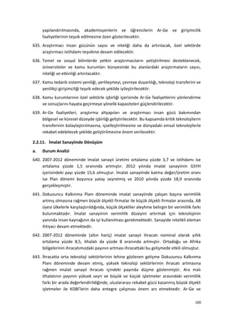 yapılandırılmasında, akademisyenlerin ve öğrencilerin Ar-Ge ve girişimcilik
faaliyetlerinin teşvik edilmesine özen gösterilecektir.
635. Araştırmacı insan gücünün sayısı ve niteliği daha da artırılacak, özel sektörde
araştırmacı istihdamı teşvikine devam edilecektir.
636. Temel ve sosyal bilimlerde yetkin araştırmacıların yetiştirilmesi desteklenecek,
üniversiteler ve kamu kurumları bünyesinde bu alanlardaki araştırmaların sayısı,
niteliği ve etkinliği artırılacaktır.
637. Kamu tedarik sistemi yeniliği, yerlileşmeyi, çevreye duyarlılığı, teknoloji transferini ve
yenilikçi girişimciliği teşvik edecek şekilde iyileştirilecektir.
638. Kamu kurumlarının özel sektörle işbirliği içerisinde Ar-Ge faaliyetlerini yönlendirme
ve sonuçlarını hayata geçirmeye yönelik kapasiteleri güçlendirilecektir.
639. Ar-Ge faaliyetleri, araştırma altyapıları ve araştırmacı insan gücü bakımından
bölgesel ve küresel düzeyde işbirliği geliştirilecektir. Bu kapsamda kritik teknolojilerin
transferinin kolaylaştırılmasına, içselleştirilmesine ve dünyadaki emsal teknolojilerle
rekabet edebilecek şekilde geliştirilmesine önem verilecektir.
2.2.11. İmalat Sanayiinde Dönüşüm
a. Durum Analizi
640. 2007-2012 döneminde imalat sanayii üretimi ortalama yüzde 3,7 ve istihdamı ise
ortalama yüzde 1,5 oranında artmıştır. 2012 yılında imalat sanayiinin GSYH
içerisindeki payı yüzde 15,6 olmuştur. İmalat sanayiinde katma değer/üretim oranı
ise Plan dönemi boyunca yatay seyretmiş ve 2010 yılında yüzde 18,9 oranında
gerçekleşmiştir.
641. Dokuzuncu Kalkınma Planı döneminde imalat sanayiinde çalışan başına verimlilik
artmış olmasına rağmen büyük ölçekli firmalar ile küçük ölçekli firmalar arasında, AB
üyesi ülkelerle karşılaştırıldığında, küçük ölçekliler aleyhine belirgin bir verimlilik farkı
bulunmaktadır. İmalat sanayiinin verimlilik düzeyini artırmak için teknolojinin
yanında insan kaynağının da iyi kullanılması gerekmektedir. Sanayide nitelikli eleman
ihtiyacı devam etmektedir.
642. 2007-2012 döneminde (altın hariç) imalat sanayii ihracatı nominal olarak yıllık
ortalama yüzde 8,5, ithalatı da yüzde 8 oranında artmıştır. Ortadoğu ve Afrika
bölgelerinin ihracatımızdaki payının artması ihracattaki bu gelişmede etkili olmuştur.
643. İhracatta orta teknoloji sektörlerinin lehine gözlenen gelişme Dokuzuncu Kalkınma
Planı döneminde devam etmiş, yüksek teknoloji sektörlerinin ihracatı artmasına
rağmen imalat sanayii ihracatı içindeki payında düşme gözlenmiştir. Ara malı
ithalatının payının yüksek seyri ve büyük ve küçük işletmeler arasındaki verimlilik
farkı bir arada değerlendirildiğinde, uluslararası rekabet gücü kazanmış büyük ölçekli
işletmeler ile KOBİ’lerin daha entegre çalışması önem arz etmektedir. Ar-Ge ve
100
 