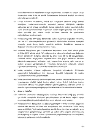 yenilik faaliyetlerinde hedeflenen düzeye ulaşılabilmesi açısından ana ve yan sanayi
firmalarının ortak Ar-Ge ve yenilik faaliyetlerinde bulunarak kolektif becerilerini
artırmaları gerekmektedir.
644. Sanayi mallarının rekabetinde, imalat dışı faaliyetlerin etkisinin arttığı dikkate
alındığında, imalat-tarım-hizmetler sektörleri arasında işbirliğinde etkinliğin
sağlanması gereği ortaya çıkmaktadır. Ayrıca, sektörlerin üretim kapasitelerinden
azami oranda yararlanabilmek ve yaratılan toplam değer içerisinde yerli üretimin
payını artırmak için, imalat sanayii sektörleri arasında da işbirliklerinin
güçlendirilmesi gerekmektedir.
645. İmalat sanayiinde 2007-2010 döneminde azalan uluslararası doğrudan yatırımlar,
2011 ve 2012 yıllarında yeniden artış göstermiştir. Önümüzdeki dönemde başta yeni
yatırımlar olmak üzere, imalat sanayiinin gelişimini destekleyen uluslararası
doğrudan yatırımların artırılmasına ihtiyaç vardır.
646. Savunma ihtiyaçlarının yerli kaynaklardan karşılanma oranı 2007 yılında yüzde
41,6’dan 2011 yılında yüzde 54’e yükselmesine rağmen bu alanda dışa bağımlılık
devam etmektedir. Gelişmiş ülkelerde bu oran yüzde 85 ila 95 seviyesindedir.
Savunma sanayii ihtiyaçlarının karşılanmasında yerli payın artırılması amacıyla
ülkemizde savaş gemisi, helikopter, tank, insansız hava aracı ve uydu tasarımı ve
üretimi projeleri yürütülmektedir. Teknolojik ilerlemelerin sistematik takibini
sağlamak üzere Teknoloji Kazanımı Yol Haritası oluşturulmuştur.
647. İmalat sanayiinin bölgesel dağılımında dengesizlik sürmektedir. Türkiye’nin
potansiyelini kullanabilmesi için Marmara dışındaki bölgelerde de üretim
kapasitesinin artırılması gerekmektedir.
648. İmalat sanayiinde; teknoloji üretiminin gelişmesi, modern teknoloji kullanımının hızla
yaygınlaşması, nitelikli işgücü temini, yüksek katma değerli ürünlerde üretim
kabiliyetinin artması, yeni gelişen sektörlere yatırım yapılması, KOBİ’lerin üretim ve
yönetim yapılarının iyileşmesi gibi yapısal nitelikteki konular önemini korumaktadır.
b. Amaç ve Hedefler
649. Türkiye’nin uluslararası rekabet gücünü ve dünya ihracatından aldığı payı artırmak
için imalat sanayiinde dönüşümü gerçekleştirerek yüksek katma değerli yapıya
geçmek ve yüksek teknoloji sektörlerinin payını artırmak temel amaçtır.
650. İmalat sanayiinde dönüşümün ana odakları; yenilikçilik ve firma becerileri, bölgelerin
üretime etkili katılımı, sektörler arası entegrasyon, yeşil teknoloji ve üretim ile dış
pazar çeşitliliğidir. Yeşil üretim kapasitesi, yenilik, firma becerileri ve sektörler arası
entegrasyonun geliştirilmesiyle verimlilik ve yurtiçi katma değerin artırılması; dış
pazar çeşitliliği ve bölgesel üretim kapasitelerinin geliştirilmesiyle de istikrarlı yüksek
büyümenin sağlanması hedeflenmektedir.
101
 