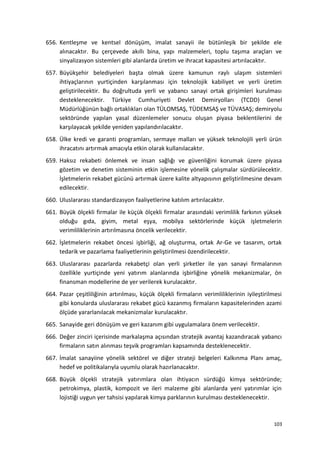 656. Kentleşme ve kentsel dönüşüm, imalat sanayii ile bütünleşik bir şekilde ele
alınacaktır. Bu çerçevede akıllı bina, yapı malzemeleri, toplu taşıma araçları ve
sinyalizasyon sistemleri gibi alanlarda üretim ve ihracat kapasitesi artırılacaktır.
657. Büyükşehir belediyeleri başta olmak üzere kamunun raylı ulaşım sistemleri
ihtiyaçlarının yurtiçinden karşılanması için teknolojik kabiliyet ve yerli üretim
geliştirilecektir. Bu doğrultuda yerli ve yabancı sanayi ortak girişimleri kurulması
desteklenecektir. Türkiye Cumhuriyeti Devlet Demiryolları (TCDD) Genel
Müdürlüğünün bağlı ortaklıkları olan TÜLOMSAŞ, TÜDEMSAŞ ve TÜVASAŞ; demiryolu
sektöründe yapılan yasal düzenlemeler sonucu oluşan piyasa beklentilerini de
karşılayacak şekilde yeniden yapılandırılacaktır.
658. Ülke kredi ve garanti programları, sermaye malları ve yüksek teknolojili yerli ürün
ihracatını artırmak amacıyla etkin olarak kullanılacaktır.
659. Haksız rekabeti önlemek ve insan sağlığı ve güvenliğini korumak üzere piyasa
gözetim ve denetim sisteminin etkin işlemesine yönelik çalışmalar sürdürülecektir.
İşletmelerin rekabet gücünü artırmak üzere kalite altyapısının geliştirilmesine devam
edilecektir.
660. Uluslararası standardizasyon faaliyetlerine katılım artırılacaktır.
661. Büyük ölçekli firmalar ile küçük ölçekli firmalar arasındaki verimlilik farkının yüksek
olduğu gıda, giyim, metal eşya, mobilya sektörlerinde küçük işletmelerin
verimliliklerinin artırılmasına öncelik verilecektir.
662. İşletmelerin rekabet öncesi işbirliği, ağ oluşturma, ortak Ar-Ge ve tasarım, ortak
tedarik ve pazarlama faaliyetlerinin geliştirilmesi özendirilecektir.
663. Uluslararası pazarlarda rekabetçi olan yerli şirketler ile yan sanayi firmalarının
özellikle yurtiçinde yeni yatırım alanlarında işbirliğine yönelik mekanizmalar, ön
finansman modellerine de yer verilerek kurulacaktır.
664. Pazar çeşitliliğinin artırılması, küçük ölçekli firmaların verimliliklerinin iyileştirilmesi
gibi konularda uluslararası rekabet gücü kazanmış firmaların kapasitelerinden azami
ölçüde yararlanılacak mekanizmalar kurulacaktır.
665. Sanayide geri dönüşüm ve geri kazanım gibi uygulamalara önem verilecektir.
666. Değer zinciri içerisinde markalaşma açısından stratejik avantaj kazandıracak yabancı
firmaların satın alınması teşvik programları kapsamında desteklenecektir.
667. İmalat sanayiine yönelik sektörel ve diğer strateji belgeleri Kalkınma Planı amaç,
hedef ve politikalarıyla uyumlu olarak hazırlanacaktır.
668. Büyük ölçekli stratejik yatırımlara olan ihtiyacın sürdüğü kimya sektöründe;
petrokimya, plastik, kompozit ve ileri malzeme gibi alanlarda yeni yatırımlar için
lojistiği uygun yer tahsisi yapılarak kimya parklarının kurulması desteklenecektir.
103
 