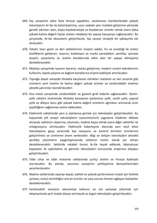 669. İlaç sanayiinin daha fazla ihracat yapabilen, uluslararası standartlardaki yüksek
teknolojisini Ar-Ge ile bütünleştirmiş, uzun vadede yeni molekül geliştirme yönünde
gerekli adımları atan, başta biyoteknolojik ve biyobenzer ürünler olmak üzere daha
yüksek katma değerli ilaçlar üreten rekabetçi bir yapıya kavuşması sağlanacaktır. Bu
çerçevede, Ar-Ge ekosistemi geliştirilecek, ilaç sanayii stratejik bir yaklaşımla ele
alınacaktır.
670. Tekstil, hazır giyim ve deri sektörlerinin müşteri odaklı, hız ve esnekliği ile üretici
özelliklerini geliştiren, tasarım, koleksiyon ve marka yaratabilen, yenilikçi, çevreye
duyarlı, pazarlama ve üretim kanallarında etkin olan bir yapıya dönüşümü
desteklenecektir.
671. Mobilya sanayiinde tasarım becerisi, marka geliştirme, modern üretim tekniklerinin
kullanımı, kayıtlı çalışma ve dağıtım kanallarına erişme kabiliyeti artırılacaktır.
672. Toprağa dayalı sanayide ithalatla karşılanan refrakter malzeme ve ileri seramik gibi
ürünlerin yerli üretimi ile katma değeri yüksek ürünler ve sürdürülebilir üretime
yönelik yatırımlar özendirilecektir.
673. Ana metal sanayiinde sürdürülebilir ve güvenli girdi tedariki sağlanacaktır. Demir-
çelik sektörü üretiminde ithalatla karşılanan paslanmaz çelik, vasıflı çelik, yapısal
çelik ve dikişsiz boru gibi yüksek katma değerli ürünlerin ağırlıkları artırılarak ürün
çeşitliliğinin sağlanması temin edilecektir.
674. Elektronik sektöründe yeni iş alanlarına girmek için teknolojiler geliştirilecektir. Bu
kapsamda çift amaçlı teknolojilerin (savunma/sivil) uygulama imkânları dikkate
alınacak; sektörün ulaştırma, otomotiv, makine başta olmak üzere diğer sektörler ile
entegrasyonu artırılacaktır. Elektronik haberleşme alanında yeni nesil telsiz
teknolojisine geçiş sürecinde baz istasyonu ve kontrol birimleri ürünlerinin
geliştirilmesi ve üretimine önem verilecektir. Bilgi ve iletişim teknolojileri destekli
yenilikçi çözümlerin yaygınlaşmasında sektörün üretici olarak yer alması
desteklenecektir. Sektörde rekabet öncesi Ar-Ge teşvik edilecek, laboratuvar
kapasitesi ile aydınlatma ve görüntü teknolojileri konusunda araştırma altyapısı
geliştirilecektir.
675. Tıbbi cihaz ve tıbbi malzeme sektöründe yurtiçi üretim ve ihracat kabiliyeti
artırılacaktır. Bu alanda, savunma sanayiinin yerlileştirme deneyimlerinden
yararlanılacaktır.
676. Makine sektöründe siparişe dayalı, kaliteli ve yüksek performanslı imalat için farklılık
yaratan, enerji verimliliğini artıran ürünler ve satış sonrası hizmet sağlayan faaliyetler
desteklenecektir.
677. Yenilenebilir enerjinin ekonomiye katkısını en üst seviyeye çıkarmak için
ekipmanlarda yerli imalat düzeyi artırılacak ve özgün teknolojiler geliştirilecektir.
104
 