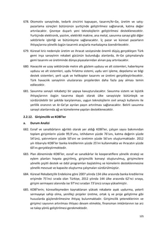678. Otomotiv sanayiinde, tedarik zincirini kapsayan, tasarım/Ar-Ge, üretim ve satış-
pazarlama süreçleri bütününün yurtiçinde geliştirilmesi sağlanarak, katma değer
artırılacaktır. Çevreye duyarlı yeni teknolojilerin geliştirilmesi desteklenecektir.
Yurtiçinde elektronik, yazılım, elektrikli makine, ana metal, savunma sanayi gibi diğer
sektörlerle işbirliği ve bütünleşme sağlanacaktır. İç pazar ve küresel pazarların
ihtiyaçlarına yönelik özgün tasarımlı araçlarla markalaşma özendirilecektir.
679. Küresel kriz nedeniyle üretim ve ihracat seviyesinde önemli düşüş gerçekleşen Türk
gemi inşa sanayiinin rekabet gücünün bulunduğu alanlarda, Ar-Ge çalışmalarıyla
gemi tasarımı ve üretiminde dünya piyasalarından alınan pay artırılacaktır.
680. Havacılık ve uzay sektöründe metre altı gözlem uydusu ve alt sistemleri, haberleşme
uydusu ve alt sistemleri, uydu fırlatma sistemi, uydu veri işleme, depolama ve bilgi
destek sistemleri, yerli uçak ve helikopter tasarımı ve üretimi gerçekleştirilecektir.
Türk havacılık sanayiinin uluslararası projelerden daha fazla pay alması temin
edilecektir.
681. Savunma sanayii rekabetçi bir yapıya kavuşturulacaktır. Savunma sistem ve lojistik
ihtiyaçlarının özgün tasarıma dayalı olarak ülke sanayisiyle bütünleşik ve
sürdürülebilir bir şekilde karşılanması, uygun teknolojilerin sivil amaçlı kullanımı ile
yerlilik oranının ve Ar-Ge’ye ayrılan payın artırılması sağlanacaktır. Belirli savunma
sanayii alanlarında ağ ve kümelenme yapıları desteklenecektir.
2.2.12. Girişimcilik ve KOBİ’ler
a. Durum Analizi
682. Esnaf ve sanatkârların ağırlıklı olarak yer aldığı KOBİ'ler, çalışan sayısı bakımından
toplam girişimlerin yüzde 99,9’unu, istihdamın yüzde 76’sını, katma değerin yüzde
54’ünü, yatırımların yüzde 50’sini ve üretimin yüzde 56’sını oluşturmaktadır. 2012
yılı itibarıyla KOBİ’ler banka kredilerinin yüzde 25’ini kullanmakta ve ihracatın yüzde
60’ını gerçekleştirmektedir.
683. Plan döneminde KOBİ’ler, esnaf ve sanatkârlar ile kooperatiflere yönelik strateji ve
eylem planları hayata geçirilmiş, girişimcilik konseyi oluşturulmuş, girişimcilere
yönelik çeşitli destek ve ödül programları başlatılmış ve kümelerin desteklenmesine
yönelik mevzuat ve kapasite oluşturma çalışmaları sürdürülmüştür.
684. Küresel Rekabetçilik Endeksine göre 2007 yılında 134 ülke arasında banka kredilerine
erişimde 75’inci sırada olan Türkiye, 2012 yılında 144 ülke arasında 62’nci sıraya,
girişim sermayesi alanında ise 97’inci sıradan 73’üncü sıraya yükselmiştir.
685. KOBİ’lerin; küreselleşmeden kaynaklanan yüksek rekabete ayak uydurma, yeterli
sermayeye sahip olma, yenilikçi projeler üretme, ortak iş ve proje geliştirme gibi
hususlarda güçlendirilmesine ihtiyaç bulunmaktadır. Girişimcilik yeteneklerinin ve
girişimci sayısının artırılması ihtiyacı devam etmekte, finansman imkânlarının ise arz
ve talep yönlü geliştirilmesi gerekmektedir.
105
 