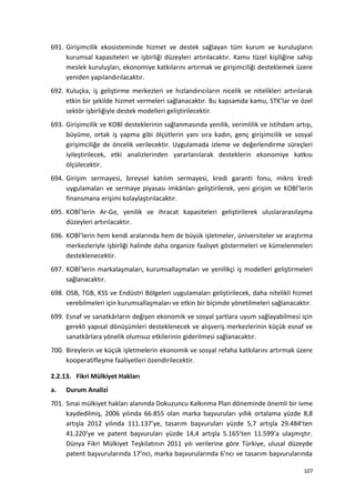 691. Girişimcilik ekosisteminde hizmet ve destek sağlayan tüm kurum ve kuruluşların
kurumsal kapasiteleri ve işbirliği düzeyleri artırılacaktır. Kamu tüzel kişiliğine sahip
meslek kuruluşları, ekonomiye katkılarını artırmak ve girişimciliği desteklemek üzere
yeniden yapılandırılacaktır.
692. Kuluçka, iş geliştirme merkezleri ve hızlandırıcıların nicelik ve nitelikleri artırılarak
etkin bir şekilde hizmet vermeleri sağlanacaktır. Bu kapsamda kamu, STK’lar ve özel
sektör işbirliğiyle destek modelleri geliştirilecektir.
693. Girişimcilik ve KOBİ desteklerinin sağlanmasında yenilik, verimlilik ve istihdam artışı,
büyüme, ortak iş yapma gibi ölçütlerin yanı sıra kadın, genç girişimcilik ve sosyal
girişimciliğe de öncelik verilecektir. Uygulamada izleme ve değerlendirme süreçleri
iyileştirilecek, etki analizlerinden yararlanılarak desteklerin ekonomiye katkısı
ölçülecektir.
694. Girişim sermayesi, bireysel katılım sermayesi, kredi garanti fonu, mikro kredi
uygulamaları ve sermaye piyasası imkânları geliştirilerek, yeni girişim ve KOBİ’lerin
finansmana erişimi kolaylaştırılacaktır.
695. KOBİ’lerin Ar-Ge, yenilik ve ihracat kapasiteleri geliştirilerek uluslararasılaşma
düzeyleri artırılacaktır.
696. KOBİ’lerin hem kendi aralarında hem de büyük işletmeler, üniversiteler ve araştırma
merkezleriyle işbirliği halinde daha organize faaliyet göstermeleri ve kümelenmeleri
desteklenecektir.
697. KOBİ’lerin markalaşmaları, kurumsallaşmaları ve yenilikçi iş modelleri geliştirmeleri
sağlanacaktır.
698. OSB, TGB, KSS ve Endüstri Bölgeleri uygulamaları geliştirilecek, daha nitelikli hizmet
verebilmeleri için kurumsallaşmaları ve etkin bir biçimde yönetilmeleri sağlanacaktır.
699. Esnaf ve sanatkârların değişen ekonomik ve sosyal şartlara uyum sağlayabilmesi için
gerekli yapısal dönüşümleri desteklenecek ve alışveriş merkezlerinin küçük esnaf ve
sanatkârlara yönelik olumsuz etkilerinin giderilmesi sağlanacaktır.
700. Bireylerin ve küçük işletmelerin ekonomik ve sosyal refaha katkılarını artırmak üzere
kooperatifleşme faaliyetleri özendirilecektir.
2.2.13. Fikri Mülkiyet Hakları
a. Durum Analizi
701. Sınai mülkiyet hakları alanında Dokuzuncu Kalkınma Plan döneminde önemli bir ivme
kaydedilmiş, 2006 yılında 66.855 olan marka başvuruları yıllık ortalama yüzde 8,8
artışla 2012 yılında 111.137’ye, tasarım başvuruları yüzde 5,7 artışla 29.484’ten
41.220’ye ve patent başvuruları yüzde 14,4 artışla 5.165’ten 11.599’a ulaşmıştır.
Dünya Fikri Mülkiyet Teşkilatının 2011 yılı verilerine göre Türkiye, ulusal düzeyde
patent başvurularında 17’nci, marka başvurularında 6’ncı ve tasarım başvurularında
107
 