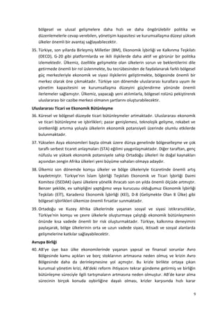 bölgesel ve ulusal gelişmelere daha hızlı ve daha öngörülebilir politika ve
düzenlemelerle cevap verebilen, yönetişim kapasitesi ve kurumsallaşma düzeyi yüksek
ülkeler önemli bir avantaj sağlayabilecektir.
35. Türkiye, son yıllarda Birleşmiş Milletler (BM), Ekonomik İşbirliği ve Kalkınma Teşkilatı
(OECD), G-20 gibi platformlarda ve ikili ilişkilerde daha aktif ve görünür bir politika
izlemektedir. Ülkemiz, özellikle gelişmekte olan ülkelerin sorun ve beklentilerini dile
getirmede önemli bir rol üslenmekte, bu tecrübesinden de faydalanarak farklı bölgesel
güç merkezleriyle ekonomik ve siyasi ilişkilerini geliştirmekte, bölgesinde önemli bir
merkez olarak öne çıkmaktadır. Türkiye son dönemde uluslararası kurallara uyum ile
yönetim kapasitesini ve kurumsallaşma düzeyini güçlendirme yönünde önemli
ilerlemeler sağlamıştır. Ülkemiz, yapacağı yeni atılımlarla, bölgesel rolünü pekiştirerek
uluslararası bir cazibe merkezi olmanın şartlarını oluşturabilecektir.
Uluslararası Ticari ve Ekonomik Bütünleşme
36. Küresel ve bölgesel düzeyde ticari bütünleşmeler artmaktadır. Uluslararası ekonomik
ve ticari bütünleşme ve işbirlikleri; pazar genişlemesi, teknolojik gelişme, rekabet ve
üretkenliği artırma yoluyla ülkelerin ekonomik potansiyeli üzerinde olumlu etkilerde
bulunmaktadır.
37. Yükselen Asya ekonomileri başta olmak üzere dünya genelinde bölgeselleşme ve çok
taraflı serbest ticaret anlaşmaları (STA) eğilimi yaygınlaşmaktadır. Diğer taraftan, genç
nüfuslu ve yüksek ekonomik potansiyele sahip Ortadoğu ülkeleri ile doğal kaynakları
açısından zengin Afrika ülkeleri yeni büyüme vahaları olmaya adaydır.
38. Ülkemiz son dönemde komşu ülkeler ve bölge ülkeleriyle ticaretinde önemli artış
kaydetmiştir. Türkiye’nin İslam İşbirliği Teşkilatı Ekonomik ve Ticari İşbirliği Daimi
Komitesi (İSEDAK) üyesi ülkelere yönelik ihracatı son on yılda önemli ölçüde artmıştır.
Benzer şekilde, ev sahipliğini yaptığımız veya kurucusu olduğumuz Ekonomik İşbirliği
Teşkilatı (EİT), Karadeniz Ekonomik İşbirliği (KEİ), D-8 (Gelişmekte Olan 8 Ülke) gibi
bölgesel işbirlikleri ülkemize önemli fırsatlar sunmaktadır.
39. Ortadoğu ve Kuzey Afrika ülkelerinde yaşanan sosyal ve siyasi istikrarsızlıklar,
Türkiye'nin komşu ve çevre ülkelerle oluşturmaya çalıştığı ekonomik bütünleşmenin
önünde kısa vadede önemli bir risk oluşturmaktadır. Türkiye, kalkınma deneyimini
paylaşarak, bölge ülkelerinin orta ve uzun vadede siyasi, iktisadi ve sosyal alanlarda
gelişmelerine katkılar sağlayabilecektir.
Avrupa Birliği
40. AB’ye üye bazı ülke ekonomilerinde yaşanan yapısal ve finansal sorunlar Avro
Bölgesinde kamu açıkları ve borç stoklarının artmasına neden olmuş ve krizin Avro
Bölgesinde daha da derinleşmesine yol açmıştır. Bu krizle birlikte ortaya çıkan
kurumsal yönetim krizi, AB’deki reform ihtiyacını tekrar gündeme getirmiş ve birliğin
bütünleşme süreciyle ilgili tartışmaların artmasına neden olmuştur. AB’de karar alma
sürecinin birçok konuda oybirliğine dayalı olması, krizler karşısında hızlı karar
9
 