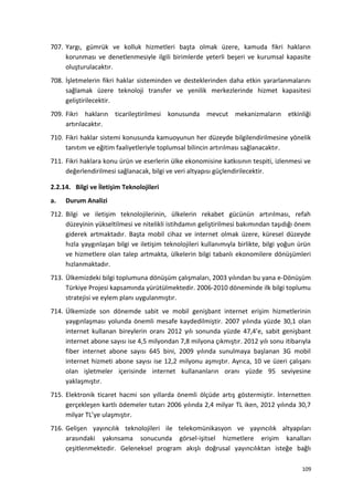 707. Yargı, gümrük ve kolluk hizmetleri başta olmak üzere, kamuda fikri hakların
korunması ve denetlenmesiyle ilgili birimlerde yeterli beşeri ve kurumsal kapasite
oluşturulacaktır.
708. İşletmelerin fikri haklar sisteminden ve desteklerinden daha etkin yararlanmalarını
sağlamak üzere teknoloji transfer ve yenilik merkezlerinde hizmet kapasitesi
geliştirilecektir.
709. Fikri hakların ticarileştirilmesi konusunda mevcut mekanizmaların etkinliği
artırılacaktır.
710. Fikri haklar sistemi konusunda kamuoyunun her düzeyde bilgilendirilmesine yönelik
tanıtım ve eğitim faaliyetleriyle toplumsal bilincin artırılması sağlanacaktır.
711. Fikri haklara konu ürün ve eserlerin ülke ekonomisine katkısının tespiti, izlenmesi ve
değerlendirilmesi sağlanacak, bilgi ve veri altyapısı güçlendirilecektir.
2.2.14. Bilgi ve İletişim Teknolojileri
a. Durum Analizi
712. Bilgi ve iletişim teknolojilerinin, ülkelerin rekabet gücünün artırılması, refah
düzeyinin yükseltilmesi ve nitelikli istihdamın geliştirilmesi bakımından taşıdığı önem
giderek artmaktadır. Başta mobil cihaz ve internet olmak üzere, küresel düzeyde
hızla yaygınlaşan bilgi ve iletişim teknolojileri kullanımıyla birlikte, bilgi yoğun ürün
ve hizmetlere olan talep artmakta, ülkelerin bilgi tabanlı ekonomilere dönüşümleri
hızlanmaktadır.
713. Ülkemizdeki bilgi toplumuna dönüşüm çalışmaları, 2003 yılından bu yana e-Dönüşüm
Türkiye Projesi kapsamında yürütülmektedir. 2006-2010 döneminde ilk bilgi toplumu
stratejisi ve eylem planı uygulanmıştır.
714. Ülkemizde son dönemde sabit ve mobil genişbant internet erişim hizmetlerinin
yaygınlaşması yolunda önemli mesafe kaydedilmiştir. 2007 yılında yüzde 30,1 olan
internet kullanan bireylerin oranı 2012 yılı sonunda yüzde 47,4’e, sabit genişbant
internet abone sayısı ise 4,5 milyondan 7,8 milyona çıkmıştır. 2012 yılı sonu itibarıyla
fiber internet abone sayısı 645 bini, 2009 yılında sunulmaya başlanan 3G mobil
internet hizmeti abone sayısı ise 12,2 milyonu aşmıştır. Ayrıca, 10 ve üzeri çalışanı
olan işletmeler içerisinde internet kullananların oranı yüzde 95 seviyesine
yaklaşmıştır.
715. Elektronik ticaret hacmi son yıllarda önemli ölçüde artış göstermiştir. İnternetten
gerçekleşen kartlı ödemeler tutarı 2006 yılında 2,4 milyar TL iken, 2012 yılında 30,7
milyar TL’ye ulaşmıştır.
716. Gelişen yayıncılık teknolojileri ile telekomünikasyon ve yayıncılık altyapıları
arasındaki yakınsama sonucunda görsel-işitsel hizmetlere erişim kanalları
çeşitlenmektedir. Geleneksel program akışlı doğrusal yayıncılıktan isteğe bağlı
109
 