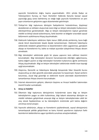 yayıncılık hizmetlerine doğru kayma yaşanmaktadır. 2011 yılında Radyo ve
Televizyonların Kuruluş ve Yayın Hizmetleri Hakkında Kanunla karasal sayısal
yayıncılığa geçiş süreci belirlenmiş ve isteğe bağlı yayıncılık hizmetlerinin ve yeni
yayın ortamlarının gelişimine uygun düzenlemeler getirilmiştir.
717. Türkiye’nin bilgi toplumuna dönüşüm faaliyetlerinin hızlandırılması, büyümeyi
desteklemek ve istihdam oluşturmak üzere bilgi ve iletişim teknolojileri kullanımının
etkinleştirilmesi gerekmektedir. Bilgi ve iletişim teknolojilerinin toplum genelinde
nitelikli ve bilinçli olarak kullanılmasına, farklı kesimler ve bölgeler arasındaki sayısal
bölünmenin azaltılmasına ihtiyaç duyulmaktadır.
718. Elektronik haberleşme sektörüne ilişkin kanun 2008 yılında yenilenmiş, buna bağlı
olarak ikincil düzenlemeler büyük ölçüde tamamlanmıştır. Elektronik haberleşme
sektöründe rekabetin geliştirilmesi ve düzenlemelerin etkin uygulanması, genişbant
altyapı ve hizmetlerinin hız, kalite ve maliyet açısından iyileştirilmesi ihtiyacı devam
etmektedir.
719. Bilgi teknolojileri sektöründe güçlü bir piyasa yapısının tesis edilmesi önemini
korumaktadır. Bilgi teknolojileri donanım harcamalarında etkinliğin sağlanmasına,
katma değerli yazılım ve bilgi teknolojileri hizmetleri kullanımına ağırlık verilmesine
ihtiyaç duyulmaktadır. Bilgi ve iletişim teknolojileri sektöründe nitelikli insan kaynağı
açığı bulunmaktadır.
720. Ulaştırma, Denizcilik ve Haberleşme Bakanlığı bünyesinde Siber Güvenlik Kurulu
oluşturulmuş ve siber güvenlik alanındaki çalışmalar hız kazanmıştır. Kişisel verilerin
korunması, ulusal bilgi güvenliği ve elektronik ticaret alanındaki düzenlemelerin
tamamlanması ihtiyacı önemini korumaktadır.
721. İnternet ekonomisinin gelişimi, ülkemizin büyüme ve ihracat hedefleri bakımından
önemli fırsatlar sunmaktadır.
b. Amaç ve Hedefler
722. Ülkemizin bilgi toplumuna dönüşümünü hızlandırmak üzere bilgi ve iletişim
teknolojilerinin yaygın ve etkin kullanılması, bilgi tabanlı ekonomiye dönüşüm ve
nitelikli istihdamı geliştirilmek amacıyla bilgi ve iletişim teknolojilerinden etkili bir
araç olarak faydalanılması ve bu teknolojilerin üretiminde yerli katma değerin
artırılması temel amaçtır.
723. Yayıncılık sektörünün, altyapı ve hizmetlerini çeşitlendirecek, sayısal dönüşümünü
tamamlayacak şekilde geliştirilmesi ve kamu hizmeti yayınlarının toplumun farklı
kesimlerinin beklentilerine uygun içeriklerle sunulması amaçlanmaktadır.
110
 
