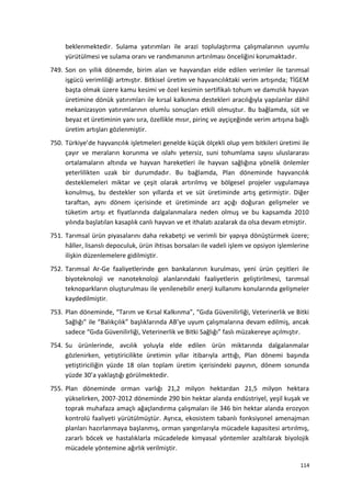 beklenmektedir. Sulama yatırımları ile arazi toplulaştırma çalışmalarının uyumlu
yürütülmesi ve sulama oranı ve randımanının artırılması önceliğini korumaktadır.
749. Son on yıllık dönemde, birim alan ve hayvandan elde edilen verimler ile tarımsal
işgücü verimliliği artmıştır. Bitkisel üretim ve hayvancılıktaki verim artışında; TİGEM
başta olmak üzere kamu kesimi ve özel kesimin sertifikalı tohum ve damızlık hayvan
üretimine dönük yatırımları ile kırsal kalkınma destekleri aracılığıyla yapılanlar dâhil
mekanizasyon yatırımlarının olumlu sonuçları etkili olmuştur. Bu bağlamda, süt ve
beyaz et üretiminin yanı sıra, özellikle mısır, pirinç ve ayçiçeğinde verim artışına bağlı
üretim artışları gözlenmiştir.
750. Türkiye’de hayvancılık işletmeleri genelde küçük ölçekli olup yem bitkileri üretimi ile
çayır ve meraların korunma ve ıslahı yetersiz, suni tohumlama sayısı uluslararası
ortalamaların altında ve hayvan hareketleri ile hayvan sağlığına yönelik önlemler
yeterlilikten uzak bir durumdadır. Bu bağlamda, Plan döneminde hayvancılık
desteklemeleri miktar ve çeşit olarak artırılmış ve bölgesel projeler uygulamaya
konulmuş, bu destekler son yıllarda et ve süt üretiminde artış getirmiştir. Diğer
taraftan, aynı dönem içerisinde et üretiminde arz açığı doğuran gelişmeler ve
tüketim artışı et fiyatlarında dalgalanmalara neden olmuş ve bu kapsamda 2010
yılında başlatılan kasaplık canlı hayvan ve et ithalatı azalarak da olsa devam etmiştir.
751. Tarımsal ürün piyasalarını daha rekabetçi ve verimli bir yapıya dönüştürmek üzere;
hâller, lisanslı depoculuk, ürün ihtisas borsaları ile vadeli işlem ve opsiyon işlemlerine
ilişkin düzenlemelere gidilmiştir.
752. Tarımsal Ar-Ge faaliyetlerinde gen bankalarının kurulması, yeni ürün çeşitleri ile
biyoteknoloji ve nanoteknoloji alanlarındaki faaliyetlerin geliştirilmesi, tarımsal
teknoparkların oluşturulması ile yenilenebilir enerji kullanımı konularında gelişmeler
kaydedilmiştir.
753. Plan döneminde, “Tarım ve Kırsal Kalkınma”, “Gıda Güvenilirliği, Veterinerlik ve Bitki
Sağlığı” ile “Balıkçılık” başlıklarında AB’ye uyum çalışmalarına devam edilmiş, ancak
sadece “Gıda Güvenilirliği, Veterinerlik ve Bitki Sağlığı” faslı müzakereye açılmıştır.
754. Su ürünlerinde, avcılık yoluyla elde edilen ürün miktarında dalgalanmalar
gözlenirken, yetiştiricilikte üretimin yıllar itibarıyla arttığı, Plan dönemi başında
yetiştiriciliğin yüzde 18 olan toplam üretim içerisindeki payının, dönem sonunda
yüzde 30’a yaklaştığı görülmektedir.
755. Plan döneminde orman varlığı 21,2 milyon hektardan 21,5 milyon hektara
yükselirken, 2007-2012 döneminde 290 bin hektar alanda endüstriyel, yeşil kuşak ve
toprak muhafaza amaçlı ağaçlandırma çalışmaları ile 346 bin hektar alanda erozyon
kontrolü faaliyeti yürütülmüştür. Ayrıca, ekosistem tabanlı fonksiyonel amenajman
planları hazırlanmaya başlanmış, orman yangınlarıyla mücadele kapasitesi artırılmış,
zararlı böcek ve hastalıklarla mücadelede kimyasal yöntemler azaltılarak biyolojik
mücadele yöntemine ağırlık verilmiştir.
114
 