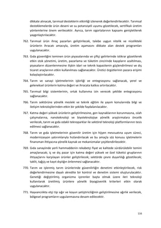 dikkate alınacak, tarımsal desteklerin etkinliği izlenerek değerlendirilecektir. Tarımsal
desteklemelerde ürün deseni ve su potansiyeli uyumu gözetilecek, sertifikalı üretim
yöntemlerine önem verilecektir. Ayrıca, tarım sigortalarının kapsamı genişletilerek
yaygınlaştırılacaktır.
762. Tarımsal ürün ihraç pazarları geliştirilecek, talebe uygun nitelik ve nicelikteki
ürünlerin ihracatı amacıyla, üretim aşamasını dikkate alan destek programları
uygulanacaktır.
763. Gıda güvenliğini teminen ürün piyasalarında ve çiftçi gelirlerinde istikrar gözetilerek
etkin stok yönetimi, üretim, pazarlama ve tüketim zincirinde kayıpların azaltılması,
piyasaların düzenlenmesine ilişkin idari ve teknik kapasitenin güçlendirilmesi ve dış
ticaret araçlarının etkin kullanılması sağlanacaktır. Üretici örgütlerinin pazara erişimi
kolaylaştırılacaktır.
764. Tarım ve sanayi işletmelerinin işbirliği ve entegrasyonu sağlanacak, yerel ve
geleneksel ürünlerin katma değeri ve ihracata katkısı artırılacaktır.
765. Tarımsal bilgi sistemlerinin, ortak kullanıma izin verecek şekilde entegrasyonu
sağlanacaktır.
766. Tarım sektörüne yönelik mesleki ve teknik eğitim ile yayım konularında bilgi ve
iletişim teknolojilerinden etkin bir şekilde faydalanılacaktır.
767. Katma değeri yüksek ürünlerin geliştirilmesine, gen kaynaklarının korunmasına, ıslah
çalışmalarına, nanoteknoloji ve biyoteknolojiye yönelik araştırmalara öncelik
verilecek, tarım ve gıda odaklı teknoparklar ile sektörel teknoloji platformlarının tesis
edilmesi sağlanacaktır.
768. Tarım ve gıda işletmelerinin güvenilir üretim için hijyen mevzuatına uyum süreci,
modernizasyon yatırımlarıyla hızlandırılacak ve bu amaçla söz konusu işletmelerin
finansman ihtiyacına yönelik kaynak ve mekanizmalar çeşitlendirilecektir.
769. Gıda sanayiinde yerli hammaddenin rekabetçi fiyat ve kalitede sürdürülebilir temini
amaçlanacak; iç ve dış pazar için katma değeri yüksek ve özel tüketici gruplarının
ihtiyaçlarını karşılayan ürünler geliştirilecek; sektörde çevre duyarlılığı gözetilecek;
taklit, tağşiş ve kayıt dışılığın önlenmesi sağlanacaktır.
770. Tarım ve işlenmiş tarım ürünlerinde güvenilirliğin denetimi etkinleştirilecek, risk
değerlendirmesine dayalı akredite bir kontrol ve denetim sistemi oluşturulacaktır.
Genetiği değiştirilmiş organizma içerenler başta olmak üzere ileri teknoloji
kullanılarak üretilmiş ürünlere yönelik biyogüvenlik kriterleri etkin olarak
uygulanacaktır.
771. Hayvancılıkta etçi tip sığır ve koyun yetiştiriciliğinin geliştirilmesine ağırlık verilecek,
bölgesel programların uygulanmasına devam edilecektir.
116
 