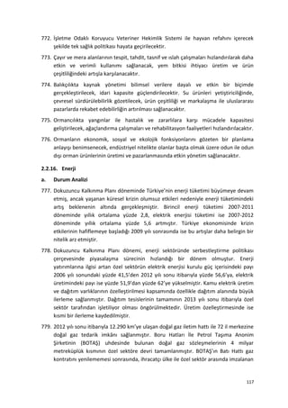 772. İşletme Odaklı Koruyucu Veteriner Hekimlik Sistemi ile hayvan refahını içerecek
şekilde tek sağlık politikası hayata geçirilecektir.
773. Çayır ve mera alanlarının tespit, tahdit, tasnif ve ıslah çalışmaları hızlandırılarak daha
etkin ve verimli kullanımı sağlanacak, yem bitkisi ihtiyacı üretim ve ürün
çeşitliliğindeki artışla karşılanacaktır.
774. Balıkçılıkta kaynak yönetimi bilimsel verilere dayalı ve etkin bir biçimde
gerçekleştirilecek, idari kapasite güçlendirilecektir. Su ürünleri yetiştiriciliğinde,
çevresel sürdürülebilirlik gözetilecek, ürün çeşitliliği ve markalaşma ile uluslararası
pazarlarda rekabet edebilirliğin artırılması sağlanacaktır.
775. Ormancılıkta yangınlar ile hastalık ve zararlılara karşı mücadele kapasitesi
geliştirilecek, ağaçlandırma çalışmaları ve rehabilitasyon faaliyetleri hızlandırılacaktır.
776. Ormanların ekonomik, sosyal ve ekolojik fonksiyonlarını gözeten bir planlama
anlayışı benimsenecek, endüstriyel nitelikte olanlar başta olmak üzere odun ile odun
dışı orman ürünlerinin üretimi ve pazarlanmasında etkin yönetim sağlanacaktır.
2.2.16. Enerji
a. Durum Analizi
777. Dokuzuncu Kalkınma Planı döneminde Türkiye’nin enerji tüketimi büyümeye devam
etmiş, ancak yaşanan küresel krizin olumsuz etkileri nedeniyle enerji tüketimindeki
artış beklenenin altında gerçekleşmiştir. Birincil enerji tüketimi 2007-2011
döneminde yıllık ortalama yüzde 2,8, elektrik enerjisi tüketimi ise 2007-2012
döneminde yıllık ortalama yüzde 5,6 artmıştır. Türkiye ekonomisinde krizin
etkilerinin hafiflemeye başladığı 2009 yılı sonrasında ise bu artışlar daha belirgin bir
nitelik arz etmiştir.
778. Dokuzuncu Kalkınma Planı dönemi, enerji sektöründe serbestleştirme politikası
çerçevesinde piyasalaşma sürecinin hızlandığı bir dönem olmuştur. Enerji
yatırımlarına ilgisi artan özel sektörün elektrik enerjisi kurulu güç içerisindeki payı
2006 yılı sonundaki yüzde 41,5’den 2012 yılı sonu itibarıyla yüzde 56,6’ya, elektrik
üretimindeki payı ise yüzde 51,9’dan yüzde 62’ye yükselmiştir. Kamu elektrik üretim
ve dağıtım varlıklarının özelleştirilmesi kapsamında özellikle dağıtım alanında büyük
ilerleme sağlanmıştır. Dağıtım tesislerinin tamamının 2013 yılı sonu itibarıyla özel
sektör tarafından işletiliyor olması öngörülmektedir. Üretim özelleştirmesinde ise
kısmi bir ilerleme kaydedilmiştir.
779. 2012 yılı sonu itibarıyla 12.290 km’ye ulaşan doğal gaz iletim hattı ile 72 il merkezine
doğal gaz tedarik imkânı sağlanmıştır. Boru Hatları İle Petrol Taşıma Anonim
Şirketinin (BOTAŞ) uhdesinde bulunan doğal gaz sözleşmelerinin 4 milyar
metreküplük kısmının özel sektöre devri tamamlanmıştır. BOTAŞ’ın Batı Hattı gaz
kontratını yenilememesi sonrasında, ihracatçı ülke ile özel sektör arasında imzalanan
117
 