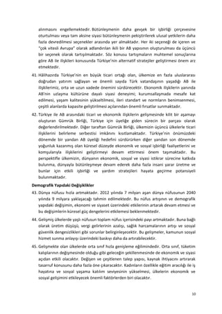alınmasını engellemektedir. Bütünleşmenin daha gevşek bir işbirliği çerçevesine
oturtulması veya tam aksine siyasi bütünleşmenin pekiştirilerek ulusal yetkilerin daha
fazla devredilmesi seçenekler arasında yer almaktadır. Her iki seçeneği de içeren ve
“çok vitesli Avrupa” olarak adlandırılan ikili bir AB yapısının oluşturulması da üçüncü
bir seçenek olarak tartışılmaktadır. Söz konusu tartışmaların muhtemel sonuçlarına
göre AB ile ilişkileri konusunda Türkiye’nin alternatif stratejiler geliştirmesi önem arz
etmektedir.
41. Hâlihazırda Türkiye’nin en büyük ticari ortağı olan, ülkemize en fazla uluslararası
doğrudan yatırım sağlayan ve önemli sayıda Türk vatandaşının yaşadığı AB ile
ilişkilerimiz, orta ve uzun vadede önemini sürdürecektir. Ekonomik ilişkilerin yanında
AB’nin uzlaşma kültürüne dayalı siyasi deneyimi; kurumsallaşmada mesafe kat
edilmesi, yaşam kalitesinin yükseltilmesi, ileri standart ve normların benimsenmesi,
çeşitli alanlarda kapasite geliştirilmesi açılarından önemli fırsatlar sunmaktadır.
42. Türkiye ile AB arasındaki ticari ve ekonomik ilişkilerin gelişmesinde kilit bir aşamayı
oluşturan Gümrük Birliği, Türkiye için üyeliğe giden sürecin bir parçası olarak
değerlendirilmektedir. Diğer taraftan Gümrük Birliği, ülkemizin üçüncü ülkelerle ticari
ilişkilerini belirleme serbestisi imkânını kısıtlamaktadır. Türkiye’nin önümüzdeki
dönemde bir yandan AB üyeliği hedefini sürdürürken diğer yandan son dönemde
yoğunluk kazanmış olan küresel düzeyde ekonomik ve sosyal işbirliği faaliyetlerini ve
komşularıyla ilişkilerini geliştirmeyi devam ettirmesi önem taşımaktadır. Bu
perspektifle ülkemizin, dünyanın ekonomik, sosyal ve siyasi istikrar sürecine katkıda
bulunma, dünyayla bütünleşmeye devam ederek daha fazla insani yarar üretme ve
bunlar için etkili işbirliği ve yardım stratejileri hayata geçirme potansiyeli
bulunmaktadır.
Demografik Yapıdaki Değişiklikler
43. Dünya nüfusu hızla artmaktadır. 2012 yılında 7 milyarı aşan dünya nüfusunun 2040
yılında 9 milyara yaklaşacağı tahmin edilmektedir. Bu nüfus artışının ve demografik
yapıdaki değişimin, ekonomi ve siyaset üzerindeki etkilerinin artarak devam etmesi ve
bu değişimlerin küresel güç dengelerini etkilemesi beklenmektedir.
44. Gelişmiş ülkelerde yaşlı nüfusun toplam nüfus içerisindeki payı artmaktadır. Buna bağlı
olarak üretim düşüşü, vergi gelirlerinin azalışı, sağlık harcamalarının artışı ve sosyal
güvenlik dengesizlikleri gibi sorunlar belirginleşecektir. Bu gelişmeler, kamunun sosyal
hizmet sunma anlayışı üzerindeki baskıyı daha da artırabilecektir.
45. Gelişmekte olan ülkelerde orta sınıf hızla genişleme eğilimindedir. Orta sınıf, tüketim
kalıplarının değişmesinde olduğu gibi geleceğin şekillenmesinde de ekonomik ve siyasi
açıdan etkili olacaktır. Değişen ve çeşitlenen talep yapısı, kaynak ihtiyacını artırarak
tasarruf konusunu daha fazla öne çıkaracaktır. Kadınların özellikle eğitim aracılığı ile iş
hayatına ve sosyal yaşama katılım seviyesinin yükselmesi, ülkelerin ekonomik ve
sosyal gelişimini etkileyecek önemli faktörlerden biri olacaktır.
10
 