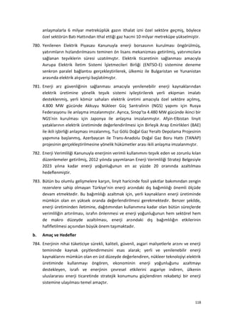 anlaşmalarla 6 milyar metreküplük gazın ithalat izni özel sektöre geçmiş, böylece
özel sektörün Batı Hattından ithal ettiği gaz hacmi 10 milyar metreküpe yükselmiştir.
780. Yenilenen Elektrik Piyasası Kanunuyla enerji borsasının kurulması öngörülmüş,
yatırımların hızlandırılmasını teminen ön lisans mekanizması getirilmiş, yatırımcılara
sağlanan teşviklerin süresi uzatılmıştır. Elektrik ticaretinin sağlanması amacıyla
Avrupa Elektrik İletim Sistemi İşletmecileri Birliği (ENTSO-E) sistemine deneme
senkron paralel bağlantısı gerçekleştirilerek, ülkemiz ile Bulgaristan ve Yunanistan
arasında elektrik alışverişi başlatılmıştır.
781. Enerji arz güvenliğinin sağlanması amacıyla yenilenebilir enerji kaynaklarından
elektrik üretimine yönelik teşvik sistemi iyileştirilerek yerli ekipman imalatı
desteklenmiş, yerli kömür sahaları elektrik üretimi amacıyla özel sektöre açılmış,
4.800 MW gücünde Akkuyu Nükleer Güç Santralinin (NGS) yapımı için Rusya
Federasyonu ile anlaşma imzalanmıştır. Ayrıca, Sinop’ta 4.480 MW gücünde ikinci bir
NGS’nin kurulması için Japonya ile anlaşma imzalanmıştır. Afşin-Elbistan linyit
yataklarının elektrik üretiminde değerlendirilmesi için Birleşik Arap Emirlikleri (BAE)
ile ikili işbirliği anlaşması imzalanmış, Tuz Gölü Doğal Gaz Yeraltı Depolama Projesinin
yapımına başlanmış, Azerbaycan ile Trans-Anadolu Doğal Gaz Boru Hattı (TANAP)
projesinin gerçekleştirilmesine yönelik hükümetler arası ikili anlaşma imzalanmıştır.
782. Enerji Verimliliği Kanunuyla enerjinin verimli kullanımını teşvik eden ve zorunlu kılan
düzenlemeler getirilmiş, 2012 yılında yayımlanan Enerji Verimliliği Strateji Belgesiyle
2023 yılına kadar enerji yoğunluğunun en az yüzde 20 oranında azaltılması
hedeflenmiştir.
783. Bütün bu olumlu gelişmelere karşın, linyit haricinde fosil yakıtlar bakımından zengin
rezervlere sahip olmayan Türkiye’nin enerji arzındaki dış bağımlılığı önemli ölçüde
devam etmektedir. Bu bağımlılığı azaltmak için, yerli kaynakların enerji üretiminde
mümkün olan en yüksek oranda değerlendirilmesi gerekmektedir. Benzer şekilde,
enerji üretiminden iletimine, dağıtımından kullanımına kadar olan bütün süreçlerde
verimliliğin artırılması, israfın önlenmesi ve enerji yoğunluğunun hem sektörel hem
de makro düzeyde azaltılması, enerji arzındaki dış bağımlılığın etkilerinin
hafifletilmesi açısından büyük önem taşımaktadır.
b. Amaç ve Hedefler
784. Enerjinin nihai tüketiciye sürekli, kaliteli, güvenli, asgari maliyetlerle arzını ve enerji
temininde kaynak çeşitlendirmesini esas alarak; yerli ve yenilenebilir enerji
kaynaklarını mümkün olan en üst düzeyde değerlendiren, nükleer teknolojiyi elektrik
üretiminde kullanmayı öngören, ekonominin enerji yoğunluğunu azaltmayı
destekleyen, israfı ve enerjinin çevresel etkilerini asgariye indiren, ülkenin
uluslararası enerji ticaretinde stratejik konumunu güçlendiren rekabetçi bir enerji
sistemine ulaşılması temel amaçtır.
118
 