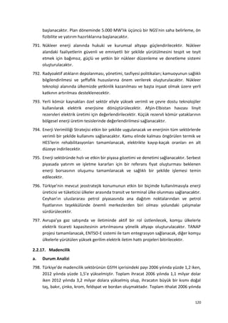 başlanacaktır. Plan döneminde 5.000 MW’lık üçüncü bir NGS’nin saha belirleme, ön
fizibilite ve yatırım hazırlıklarına başlanacaktır.
791. Nükleer enerji alanında hukuki ve kurumsal altyapı güçlendirilecektir. Nükleer
alandaki faaliyetlerin güvenli ve emniyetli bir şekilde yürütülmesini tespit ve teyit
etmek için bağımsız, güçlü ve yetkin bir nükleer düzenleme ve denetleme sistemi
oluşturulacaktır.
792. Radyoaktif atıkların depolanması, yönetimi, tasfiyesi politikaları; kamuoyunun sağlıklı
bilgilendirilmesi ve şeffaflık hususlarına önem verilerek oluşturulacaktır. Nükleer
teknoloji alanında ülkemizde yetkinlik kazanılması ve başta inşaat olmak üzere yerli
katkının artırılması desteklenecektir.
793. Yerli kömür kaynakları özel sektör eliyle yüksek verimli ve çevre dostu teknolojiler
kullanılarak elektrik enerjisine dönüştürülecektir. Afşin-Elbistan havzası linyit
rezervleri elektrik üretimi için değerlendirilecektir. Küçük rezervli kömür yataklarının
bölgesel enerji üretim tesislerinde değerlendirilmesi sağlanacaktır.
794. Enerji Verimliliği Stratejisi etkin bir şekilde uygulanacak ve enerjinin tüm sektörlerde
verimli bir şekilde kullanımı sağlanacaktır. Kamu elinde kalması öngörülen termik ve
HES’lerin rehabilitasyonları tamamlanacak, elektrikte kayıp-kaçak oranları en alt
düzeye indirilecektir.
795. Enerji sektöründe hızlı ve etkin bir piyasa gözetimi ve denetimi sağlanacaktır. Serbest
piyasada yatırım ve işletme kararları için bir referans fiyat oluşturması beklenen
enerji borsasının oluşumu tamamlanacak ve sağlıklı bir şekilde işlemesi temin
edilecektir.
796. Türkiye’nin mevcut jeostratejik konumunun etkin bir biçimde kullanılmasıyla enerji
üreticisi ve tüketicisi ülkeler arasında transit ve terminal ülke olunması sağlanacaktır.
Ceyhan’ın uluslararası petrol piyasasında ana dağıtım noktalarından ve petrol
fiyatlarının teşekkülünde önemli merkezlerden biri olması yolundaki çalışmalar
sürdürülecektir.
797. Avrupa’ya gaz satışında ve iletiminde aktif bir rol üstlenilecek, komşu ülkelerle
elektrik ticareti kapasitesinin artırılmasına yönelik altyapı oluşturulacaktır. TANAP
projesi tamamlanacak, ENTSO-E sistemi ile tam entegrasyon sağlanacak, diğer komşu
ülkelerle yürütülen yüksek gerilim elektrik iletim hattı projeleri bitirilecektir.
2.2.17. Madencilik
a. Durum Analizi
798. Türkiye’de madencilik sektörünün GSYH içerisindeki payı 2006 yılında yüzde 1,2 iken,
2012 yılında yüzde 1,5’e yükselmiştir. Toplam ihracat 2006 yılında 1,1 milyar dolar
iken 2012 yılında 3,2 milyar dolara yükselmiş olup, ihracatın büyük bir kısmı doğal
taş, bakır, çinko, krom, feldspat ve bordan oluşmaktadır. Toplam ithalat 2006 yılında
120
 
