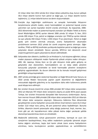 22 milyar dolar iken 2012 yılında 42,2 milyar dolara yükselmiş olup, bunun yaklaşık
39,5 milyar dolarlık kısmını ham petrol ve doğal gaz, 1,1 milyar dolarlık kısmını
taşkömürü, 1,1 milyar dolarlık kısmını ise demir oluşturmaktadır.
799. Enerjide dışa bağımlılığın azaltılmasına ve sanayide hammadde ihtiyacının
karşılanmasına yönelik maden, enerji hammaddeleri ve jeotermal kaynak arama
yatırımları için ayrılan kaynaklar önemli oranda artırılmıştır. Bu kapsamda, 2006-
2013 döneminde maden ve jeotermal kaynak aramaları için Maden Tetkik ve Arama
Genel Müdürlüğüne (MTA) ayrılan ödenek 2006 yılında 32 milyon TL iken, 2013
yılında 200 milyon TL’ye, petrol ve doğalgaz aramaları için TPAO’ya ayrılan ödenek
ise aynı yıllarda 450 milyon TL’den, 1.050 milyon TL’ye çıkarılmıştır. Petrol ve doğal
gazda yerli üretimi artırmak amacıyla, arama faaliyetlerinin aksamadan
yürütülmesini teminen 2012 yılında bir sismik araştırma gemisi alınmıştır. Diğer
taraftan, TPAO ve BOTAŞ tarafından yurtdışında başlatılan petrol ve doğal gaz arama
çalışmaları devam etmektedir. Bunun yanında, MTA’nın tam donanımlı ulusal
araştırma gemisinin yapım çalışmalarına devam edilmektedir.
800. Gelişmekte olan ülkelerin, özellikle Çin ve Hindistan’ın, hızlı büyüme eğilimleri, dünya
maden piyasasını etkileyerek maden fiyatlarında yüksek artışlara neden olmuştur.
ABD, AB, Japonya, Güney Kore ve Çin gibi dünyanın önde gelen gelişmiş ve
gelişmekte olan ekonomileri, hammaddelerin arz ve talep odaklı yönetimi
konusunda çalışmalar yürütmekte ve kendi hammadde yönetimi stratejilerini
geliştirip uygulamaktadır. Bu durum ülkemizin de bu konuda inisiyatif geliştirmesi
gerekliliğini ortaya koymaktadır.
801. 2007 yılında yürürlüğe giren Jeotermal Kaynaklar ve Doğal Mineralli Sular Kanunu ve
2010 yılında Maden Kanununda yapılan çeşitli düzenleme ve değişikliklerle
mevzuattaki dağınıklık giderilmiş ve bu kaynakların daha etkin kullanımına yönelik
yasal altyapı tesis edilmiştir.
802. Bor ürünleri ihracatı önemli bir artışla 2006 yılındaki 367 milyon dolar seviyesinden
2012 yılı itibarıyla 797 milyon dolar seviyesine ulaşmış ve yüzde 46’lık pazar payıyla
Türkiye, bor ürünleri ihracatında dünyadaki lider konumunu sürdürmüştür. Ayrıca,
ham mermer ihracatı 2006 yılındaki 238 milyon dolar seviyesinden 2012 yılı itibarıyla
881 milyon dolar seviyesine ulaşmıştır. Dokuzuncu Kalkınma Planı döneminde
gerçekleştirilen arama faaliyetleri sonucunda bilinen linyit kömürü rezervi 8,3 milyar
tondan 12,8 milyar tona çıkmış, 38 yeni jeotermal sahası keşfedilmiştir. Bununla
birlikte, ülkemizin önemli potansiyele sahip olduğu jeotermal, linyit, mermer, bor,
krom gibi yer altı kaynaklarımızın daha yüksek katma değer yaratacak şekilde
ekonomiye kazandırılması önem arz etmektedir.
803. Madencilik sektöründe; ruhsat güvencesinin artırılması, karmaşık ve uzun izin
süreçlerinin basitleştirilmesi, ihraç edilen madenlerin yurtiçinde işlenerek oluşan
katma değerin artırılması, başta özel kesim olmak üzere arama faaliyetlerinin
artırılması, kamu kuruluşlarının yeniden yapılandırılması ve verimliliklerinin
121
 
