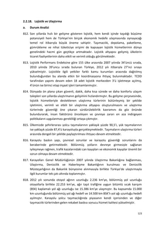 2.2.18. Lojistik ve Ulaştırma
a. Durum Analizi
812. Son yıllarda hızlı bir gelişme gösteren lojistik, hem kendi içinde taşıdığı büyüme
potansiyeli hem de Türkiye’nin birçok ekonomik hedefe ulaşmasında oynayacağı
temel rol itibarıyla büyük öneme sahiptir. Taşımacılık, depolama, paketleme,
gümrükleme ve nihai tüketiciye erişimi de kapsayan lojistik hizmetlerinin dünya
genelindeki hacmi gün geçtikçe artmaktadır. Lojistik altyapısı gelişmiş ülkelerin
ticaret faaliyetlerinin daha etkili ve verimli olduğu görülmektedir.
813. Lojistik Performans Endeksine göre 155 ülke arasında 2007 yılında 34’üncü sırada,
2010 yılında 39’uncu sırada bulunan Türkiye, 2012 yılı itibarıyla 27’nci sıraya
yükselmiştir. Lojistikle ilgili yetkiler farklı kamu kurumları arasında dağıtılmış
bulunduğundan bu alanda etkin bir koordinasyona ihtiyaç bulunmaktadır. TCDD
tarafından yapımı devam eden 18 adet lojistik merkezden 3’ü işletmeye açılmış,
4’ünün ise birinci etap inşaat işleri tamamlanmıştır.
814. Dünyada ön plana çıkan güvenli, dakik, daha kısa sürede ve daha konforlu ulaşım
talepleri son yıllarda ulaştırmanın gelişimini hızlandırmıştır. Bu gelişme çerçevesinde,
lojistik hizmetleriyle desteklenen ulaştırma türlerinin bütünleşmiş bir şekilde
işletimini, verimli ve etkili bir ulaştırma altyapısı oluşturulmasını ve ulaştırma
türlerinde güvenliği öne çıkaran sürdürülebilirlik kavramını da göz önünde
bulundurarak, insan faktörünü önceleyen ve çevreye zararı en aza indirgeyen
politikaların uygulanması gerekliliği ortaya çıkmıştır.
815. Ülkemizde şehirlerarası yolcu taşımalarının yaklaşık yüzde 90,5’i, yük taşımalarının
ise yaklaşık yüzde 87,4’ü karayoluyla gerçekleşmektedir. Taşımaların ulaştırma türleri
arasında dengeli bir şekilde paylaştırılması ihtiyacı devam etmektedir.
816. Karayolu baskın yapı, çevresel sorunlar ve karayolu güvenliği sorunlarını da
beraberinde getirmektedir. Bölünmüş yolların devreye girmesiyle sağlanan
iyileşmeye rağmen, trafik kazalarındaki can kayıpları ve ekonomik kayıplar önemli bir
sorun olmaya devam etmektedir.
817. Karayolları Genel Müdürlüğünün 2007 yılında Ulaştırma Bakanlığına bağlanması,
Ulaştırma, Denizcilik ve Haberleşme Bakanlığının kurulması ve Denizcilik
Müsteşarlığının da Bakanlık bünyesine alınmasıyla birlikte Türkiye’de ulaştırmayla
ilgili kurumlar tek çatı altında toplanmıştır.
818. 2012 yılı sonunda otoyol ağının uzunluğu 2.236 km’ye, bölünmüş yol uzunluğu
otoyollarla birlikte 22.253 km’ye, ağır taşıt trafiğine uygun bitümlü sıcak karışım
(BSK) kaplamalı yol ağı uzunluğu ise 15.386 km’ye ulaşmıştır. Bu kapsamda 15.000
km uzunluğunda bölünmüş yol ağı hedefi ve 14.500 km BSK’lı yol ağı uzunluğu hedefi
aşılmıştır. Karayolu yolcu taşımacılığında piyasanın kendi içerisinden ve diğer
taşımacılık türlerinden gelen rekabet baskısı sonucu hizmet kalitesi yükselmiştir.
123
 