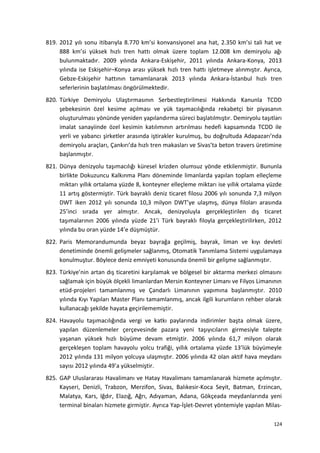 819. 2012 yılı sonu itibarıyla 8.770 km’si konvansiyonel ana hat, 2.350 km’si tali hat ve
888 km’si yüksek hızlı tren hattı olmak üzere toplam 12.008 km demiryolu ağı
bulunmaktadır. 2009 yılında Ankara-Eskişehir, 2011 yılında Ankara-Konya, 2013
yılında ise Eskişehir–Konya arası yüksek hızlı tren hattı işletmeye alınmıştır. Ayrıca,
Gebze-Eskişehir hattının tamamlanarak 2013 yılında Ankara-İstanbul hızlı tren
seferlerinin başlatılması öngörülmektedir.
820. Türkiye Demiryolu Ulaştırmasının Serbestleştirilmesi Hakkında Kanunla TCDD
şebekesinin özel kesime açılması ve yük taşımacılığında rekabetçi bir piyasanın
oluşturulması yönünde yeniden yapılandırma süreci başlatılmıştır. Demiryolu taşıtları
imalat sanayiinde özel kesimin katılımının artırılması hedefi kapsamında TCDD ile
yerli ve yabancı şirketler arasında iştirakler kurulmuş, bu doğrultuda Adapazarı’nda
demiryolu araçları, Çankırı’da hızlı tren makasları ve Sivas’ta beton travers üretimine
başlanmıştır.
821. Dünya denizyolu taşımacılığı küresel krizden olumsuz yönde etkilenmiştir. Bununla
birlikte Dokuzuncu Kalkınma Planı döneminde limanlarda yapılan toplam elleçleme
miktarı yıllık ortalama yüzde 8, konteyner elleçleme miktarı ise yıllık ortalama yüzde
11 artış göstermiştir. Türk bayraklı deniz ticaret filosu 2006 yılı sonunda 7,3 milyon
DWT iken 2012 yılı sonunda 10,3 milyon DWT’ye ulaşmış, dünya filoları arasında
25’inci sırada yer almıştır. Ancak, denizyoluyla gerçekleştirilen dış ticaret
taşımalarının 2006 yılında yüzde 21’i Türk bayraklı filoyla gerçekleştirilirken, 2012
yılında bu oran yüzde 14’e düşmüştür.
822. Paris Memorandumunda beyaz bayrağa geçilmiş, bayrak, liman ve kıyı devleti
denetiminde önemli gelişmeler sağlanmış, Otomatik Tanımlama Sistemi uygulamaya
konulmuştur. Böylece deniz emniyeti konusunda önemli bir gelişme sağlanmıştır.
823. Türkiye’nin artan dış ticaretini karşılamak ve bölgesel bir aktarma merkezi olmasını
sağlamak için büyük ölçekli limanlardan Mersin Konteyner Limanı ve Filyos Limanının
etüd-projeleri tamamlanmış ve Çandarlı Limanının yapımına başlanmıştır. 2010
yılında Kıyı Yapıları Master Planı tamamlanmış, ancak ilgili kurumların rehber olarak
kullanacağı şekilde hayata geçirilememiştir.
824. Havayolu taşımacılığında vergi ve katkı paylarında indirimler başta olmak üzere,
yapılan düzenlemeler çerçevesinde pazara yeni taşıyıcıların girmesiyle talepte
yaşanan yüksek hızlı büyüme devam etmiştir. 2006 yılında 61,7 milyon olarak
gerçekleşen toplam havayolu yolcu trafiği, yıllık ortalama yüzde 13’lük büyümeyle
2012 yılında 131 milyon yolcuya ulaşmıştır. 2006 yılında 42 olan aktif hava meydanı
sayısı 2012 yılında 49’a yükselmiştir.
825. GAP Uluslararası Havalimanı ve Hatay Havalimanı tamamlanarak hizmete açılmıştır.
Kayseri, Denizli, Trabzon, Merzifon, Sivas, Balıkesir-Koca Seyit, Batman, Erzincan,
Malatya, Kars, Iğdır, Elazığ, Ağrı, Adıyaman, Adana, Gökçeada meydanlarında yeni
terminal binaları hizmete girmiştir. Ayrıca Yap-İşlet-Devret yöntemiyle yapılan Milas-
124
 