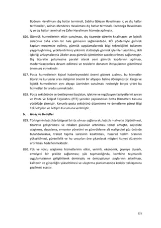 Bodrum Havalimanı dış hatlar terminali, Sabiha Gökçen Havalimanı iç ve dış hatlar
terminalleri, Adnan Menderes Havalimanı dış hatlar terminali, Esenboğa Havalimanı
iç ve dış hatlar terminali ve Zafer Havalimanı hizmete açılmıştır.
826. Gümrük hizmetlerinin etkin sunulması, dış ticarette sürenin kısalmasını ve lojistik
sürecinin daha etkin bir hale gelmesini sağlamaktadır. KÖİ yöntemiyle gümrük
kapıları modernize edilmiş, gümrük uygulamalarında bilgi teknolojileri kullanımı
yaygınlaştırılmış, yetkilendirilmiş yükümlü statüsüyle gümrük işlemleri azaltılmış, ikili
işbirliği anlaşmalarıyla ülkeler arası gümrük işlemlerinin sadeleştirilmesi sağlanmıştır.
Dış ticaretin gelişmesine paralel olarak yeni gümrük kapılarının açılması,
modernizasyonlara devam edilmesi ve tesislerin donanım ihtiyaçlarının giderilmesi
önem arz etmektedir.
827. Posta hizmetlerinin kişisel haberleşmedeki önemi giderek azalmış, bu hizmetler
ticaret ve kurumlar arası iletişimin önemli bir altyapısı haline dönüşmüştür. Kargo ve
lojistik hizmetlerinin aynı altyapı üzerinden sunulması nedeniyle birçok şirket bu
hizmetleri bir arada sunmaktadır.
828. Posta sektöründe serbestleşmeyi başlatan, işletme ve regülasyon faaliyetlerini ayıran
ve Posta ve Telgraf Teşkilatını (PTT) yeniden yapılandıran Posta Hizmetleri Kanunu
yürürlüğe girmiştir. Kanunla posta sektörünü düzenleme ve denetleme görevi Bilgi
Teknolojileri ve İletişim Kurumuna verilmiştir.
b. Amaç ve Hedefler
829. Türkiye’nin lojistikte bölgesel bir üs olması sağlanarak; lojistik maliyetin düşürülmesi,
ticaretin geliştirilmesi ve rekabet gücünün artırılması temel amaçtır. Lojistikte
ulaştırma, depolama, envanter yönetimi ve gümrükleme alt maliyetleri göz önünde
bulundurularak, transit taşıma süresinin kısaltılması, hasarsız teslim oranının
yükseltilmesi, güvenilirlik ve hız unsurları öne çıkarılarak müşteri hizmet düzeyinin
artırılması hedeflenmektedir.
830. Yük ve yolcu ulaştırma hizmetlerinin etkin, verimli, ekonomik, çevreye duyarlı,
emniyetli bir şekilde sağlanması; yük taşımacılığında, kombine taşımacılık
uygulamalarının geliştirilerek demiryolu ve denizyolunun paylarının artırılması,
kalitenin ve güvenliğin yükseltilmesi ve ulaştırma planlamasında koridor yaklaşımına
geçilmesi esastır.
125
 