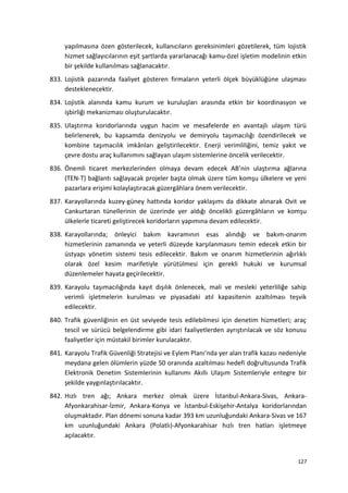 yapılmasına özen gösterilecek, kullanıcıların gereksinimleri gözetilerek, tüm lojistik
hizmet sağlayıcılarının eşit şartlarda yararlanacağı kamu-özel işletim modelinin etkin
bir şekilde kullanılması sağlanacaktır.
833. Lojistik pazarında faaliyet gösteren firmaların yeterli ölçek büyüklüğüne ulaşması
desteklenecektir.
834. Lojistik alanında kamu kurum ve kuruluşları arasında etkin bir koordinasyon ve
işbirliği mekanizması oluşturulacaktır.
835. Ulaştırma koridorlarında uygun hacim ve mesafelerde en avantajlı ulaşım türü
belirlenerek, bu kapsamda denizyolu ve demiryolu taşımacılığı özendirilecek ve
kombine taşımacılık imkânları geliştirilecektir. Enerji verimliliğini, temiz yakıt ve
çevre dostu araç kullanımını sağlayan ulaşım sistemlerine öncelik verilecektir.
836. Önemli ticaret merkezlerinden olmaya devam edecek AB’nin ulaştırma ağlarına
(TEN-T) bağlantı sağlayacak projeler başta olmak üzere tüm komşu ülkelere ve yeni
pazarlara erişimi kolaylaştıracak güzergâhlara önem verilecektir.
837. Karayollarında kuzey-güney hattında koridor yaklaşımı da dikkate alınarak Ovit ve
Cankurtaran tünellerinin de üzerinde yer aldığı öncelikli güzergâhların ve komşu
ülkelerle ticareti geliştirecek koridorların yapımına devam edilecektir.
838. Karayollarında; önleyici bakım kavramının esas alındığı ve bakım-onarım
hizmetlerinin zamanında ve yeterli düzeyde karşılanmasını temin edecek etkin bir
üstyapı yönetim sistemi tesis edilecektir. Bakım ve onarım hizmetlerinin ağırlıklı
olarak özel kesim marifetiyle yürütülmesi için gerekli hukuki ve kurumsal
düzenlemeler hayata geçirilecektir.
839. Karayolu taşımacılığında kayıt dışılık önlenecek, mali ve mesleki yeterliliğe sahip
verimli işletmelerin kurulması ve piyasadaki atıl kapasitenin azaltılması teşvik
edilecektir.
840. Trafik güvenliğinin en üst seviyede tesis edilebilmesi için denetim hizmetleri; araç
tescil ve sürücü belgelendirme gibi idari faaliyetlerden ayrıştırılacak ve söz konusu
faaliyetler için müstakil birimler kurulacaktır.
841. Karayolu Trafik Güvenliği Stratejisi ve Eylem Planı’nda yer alan trafik kazası nedeniyle
meydana gelen ölümlerin yüzde 50 oranında azaltılması hedefi doğrultusunda Trafik
Elektronik Denetim Sistemlerinin kullanımı Akıllı Ulaşım Sistemleriyle entegre bir
şekilde yaygınlaştırılacaktır.
842. Hızlı tren ağı; Ankara merkez olmak üzere İstanbul-Ankara-Sivas, Ankara-
Afyonkarahisar-İzmir, Ankara-Konya ve İstanbul-Eskişehir-Antalya koridorlarından
oluşmaktadır. Plan dönemi sonuna kadar 393 km uzunluğundaki Ankara-Sivas ve 167
km uzunluğundaki Ankara (Polatlı)-Afyonkarahisar hızlı tren hatları işletmeye
açılacaktır.
127
 