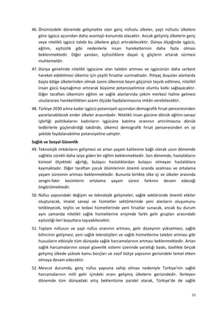 46. Önümüzdeki dönemde gelişmekte olan genç nüfuslu ülkeler, yaşlı nüfuslu ülkelere
göre işgücü açısından daha avantajlı konumda olacaktır. Ancak gelişmiş ülkelerin genç
veya nitelikli işgücü talebi bu ülkelere göçü artırabilecektir. Dünya ölçeğinde işgücü,
eğitim, eşitsizlik gibi nedenlerle insan hareketlerinin daha fazla olması
beklenmektedir. Diğer yandan, eşitsizliklere dayalı iç göçlerin artarak sürmesi
muhtemeldir.
47. Dünya genelinde nitelikli işgücüne olan talebin artması ve işgücünün daha serbest
hareket edebilmesi ülkemiz için çeşitli fırsatlar sunmaktadır. İhtiyaç duyulan alanlarda
başta bölge ülkelerinden olmak üzere ülkemize beyin göçünün teşvik edilmesi, nitelikli
insan gücü kaynağımızı artırarak büyüme potansiyelimize olumlu katkı sağlayacaktır.
Diğer taraftan ülkemizin eğitim ve sağlık alanlarında çekim merkezi haline gelmesi
uluslararası hareketlilikten azami ölçüde faydalanmasına imkân verebilecektir.
48. Türkiye 2030 yılına kadar işgücü potansiyeli açısından demografik fırsat penceresinden
yararlanabilecek ender ülkeler arasındadır. Nitelikli insan gücüne dönük eğitim-sanayi
işbirliği politikalarını kadınların işgücüne katılma oranının artırılmasına dönük
tedbirlerle güçlendirdiği takdirde, ülkemiz demografik fırsat penceresinden en iyi
şekilde faydalanabilme potansiyeline sahiptir.
Sağlık ve Sosyal Güvenlik
49. Teknolojik imkânların gelişmesi ve artan yaşam kalitesine bağlı olarak uzun dönemde
sağlıkta sürekli daha iyiye giden bir eğilim beklenmektedir. Son dönemde, hastalıkların
küresel ölçekteki ağırlığı, bulaşıcı hastalıklardan bulaşıcı olmayan hastalıklara
kaymaktadır. Diğer taraftan çocuk ölümlerinin önemli oranda azalması ve ortalama
yaşam süresinin artması beklenmektedir. Bununla birlikte ülke içi ve ülkeler arasında
zengin-fakir kesimlerin ortalama yaşam süresi farkının devam edeceği
öngörülmektedir.
50. Nüfus yapısındaki değişim ve teknolojik gelişmeler; sağlık sektöründe önemli etkiler
oluşturacak, imalat sanayi ve hizmetler sektörlerinde yeni alanların oluşumunu
tetikleyecek, teşhis ve tedavi hizmetlerinde yeni fırsatlar sunacak, ancak bu durum
aynı zamanda nitelikli sağlık hizmetlerine erişimde farklı gelir grupları arasındaki
eşitsizliği ileri boyutlara taşıyabilecektir.
51. Toplam nüfusun ve yaşlı nüfus oranının artması, gelir düzeyinin yükselmesi, sağlık
bilincinin gelişmesi, yeni sağlık teknolojileri ve sağlık hizmetlerine talebin artması gibi
hususların etkisiyle tüm dünyada sağlık harcamalarının artması beklenmektedir. Artan
sağlık harcamalarının sosyal güvenlik sistemi üzerinde yarattığı baskı, özellikle birçok
gelişmiş ülkede yüksek kamu borçları ve zayıf bütçe yapısının gerisindeki temel etken
olmaya devam edecektir.
52. Mevcut durumda, genç nüfus yapısına sahip olması nedeniyle Türkiye’nin sağlık
harcamalarının milli gelir içindeki oranı gelişmiş ülkelerin gerisindedir. İlerleyen
dönemde tüm dünyadaki artış beklentisine paralel olarak, Türkiye’de de sağlık
11
 