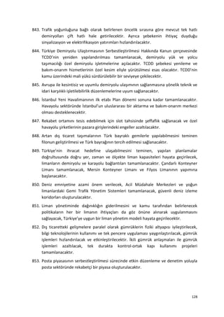 843. Trafik yoğunluğuna bağlı olarak belirlenen öncelik sırasına göre mevcut tek hatlı
demiryolları çift hatlı hale getirilecektir. Ayrıca şebekenin ihtiyaç duyduğu
sinyalizasyon ve elektrifikasyon yatırımları hızlandırılacaktır.
844. Türkiye Demiryolu Ulaştırmasının Serbestleştirilmesi Hakkında Kanun çerçevesinde
TCDD’nin yeniden yapılandırılması tamamlanacak, demiryolu yük ve yolcu
taşımacılığı özel demiryolu işletmelerine açılacaktır. TCDD şebekesi yenileme ve
bakım-onarım hizmetlerinin özel kesim eliyle yürütülmesi esas olacaktır. TCDD’nin
kamu üzerindeki mali yükü sürdürülebilir bir seviyeye çekilecektir.
845. Avrupa ile kesintisiz ve uyumlu demiryolu ulaşımının sağlanmasına yönelik teknik ve
idari karşılıklı işletilebilirlik düzenlemelerine uyum sağlanacaktır.
846. İstanbul Yeni Havalimanının ilk etabı Plan dönemi sonuna kadar tamamlanacaktır.
Havayolu sektöründe İstanbul’un uluslararası bir aktarma ve bakım-onarım merkezi
olması desteklenecektir.
847. Rekabet ortamını tesis edebilmek için slot tahsisinde şeffaflık sağlanacak ve özel
havayolu şirketlerinin pazara girişlerindeki engeller azaltılacaktır.
848. Artan dış ticaret taşımalarının Türk bayraklı gemilerle yapılabilmesini teminen
filonun geliştirilmesi ve Türk bayrağının tercih edilmesi sağlanacaktır.
849. Türkiye’nin ihracat hedefine ulaşabilmesini teminen, yapılan planlamalar
doğrultusunda doğru yer, zaman ve ölçekte liman kapasiteleri hayata geçirilecek,
limanların demiryolu ve karayolu bağlantıları tamamlanacaktır. Çandarlı Konteyner
Limanı tamamlanacak, Mersin Konteyner Limanı ve Filyos Limanının yapımına
başlanacaktır.
850. Deniz emniyetine azami önem verilecek, Acil Müdahale Merkezleri ve yoğun
limanlardaki Gemi Trafik Yönetim Sistemleri tamamlanacak, güvenli deniz izleme
koridorları oluşturulacaktır.
851. Liman yönetiminde dağınıklığın giderilmesini ve kamu tarafından belirlenecek
politikaların her bir limanın ihtiyaçları da göz önüne alınarak uygulanmasını
sağlayacak, Türkiye’ye uygun bir liman yönetim modeli hayata geçirilecektir.
852. Dış ticaretteki gelişmelere paralel olarak gümrüklerin fiziki altyapısı iyileştirilecek,
bilgi teknolojilerinin kullanımı ve tek pencere uygulaması yaygınlaştırılacak, gümrük
işlemleri hızlandırılacak ve etkinleştirilecektir. İkili gümrük anlaşmaları ile gümrük
işlemleri azaltılacak, tek durakta kontrol-ortak kapı kullanımı projeleri
tamamlanacaktır.
853. Posta piyasasının serbestleştirilmesi sürecinde etkin düzenleme ve denetim yoluyla
posta sektöründe rekabetçi bir piyasa oluşturulacaktır.
128
 