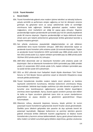 2.2.19. Ticaret Hizmetleri
a. Durum Analizi
854. Ticaret hizmetlerinde giderek artan modern işletme teknikleri ve teknoloji kullanımı
yoluyla verimlilik ve performans artışları sağlanmış ve hızlı bir dönüşüm sürecine
girilmiştir. Bu gelişmeler tarım ve sanayi sektörlerinde kalite ve verimliliğin
artırılmasına katkı sağlamıştır. Sektörde geleneksel yapıdan, modern büyük
mağazaların, zincir marketlerin yer aldığı bir yapıya geçiş olmuştur. Organize
perakendeciliğin toplam perakendecilik içerisindeki payı hızlı bir yükseliş kaydederek
yüzde 40 civarına ulaşmıştır. Organize perakendeciliğin ve başta elektronik ticaret
olmak üzere yeni tedarik yöntemlerinin gelişmesiyle birlikte geleneksel kesimde iş
kayıpları meydana gelmiştir.
855. Son yıllarda uluslararası piyasalardaki dalgalanmalardan en çok etkilenen
sektörlerden birisi ticaret hizmetleri olmuştur. 2007-2012 döneminde toptan ve
perakende ticaret hizmetleri yıllık ortalama yüzde 2,8 oranında büyümüştür. Toptan
ve perakende ticaret hizmetlerinin GSYH içerisindeki payı 2006 yılında yüzde 12,5
iken 2012 yılında yüzde 12,2, toplam istihdam içerisindeki payı ise 2006 yılında yüzde
16,8 iken 2012 yılında yüzde 14,1 olmuştur.
856. 2007-2012 döneminde otel ve lokantacılık hizmetleri yıllık ortalama yüzde 2,8
büyümüştür. Otel ve lokantacılık hizmetlerinin GSYH içerisindeki payı 2006 yılındaki
yüzde 2,2 seviyesinden 2012 yılında yüzde 2,4’e, toplam istihdam içerisindeki payı
ise yüzde 4,6’dan yüzde 4,9’a yükselmiştir.
857. 2011 ve 2012 yıllarında ticari faaliyetleri büyük ölçüde düzenleyen Türk Ticaret
Kanunu ve Türk Borçlar Kanunu günümüz sosyal ve ekonomik ihtiyaçlarına cevap
verecek şekilde yenilenmiştir.
858. Ticaret hizmetlerinde öncelikle modern tedarik zinciri yönetimi ve kombine
taşımacılık sistemlerinin kurulmasına, teknoloji kullanımının artırılmasına ihtiyaç
bulunmaktadır. Sektörde kayıt dışılığın azaltılması için etkin denetim ve gözetim ile
kurumlar arası koordinasyonun sağlanmasının yanında tüketici duyarlılığının
artırılması önem taşımaktadır. Ayrıca, ticareti yapılan ürünlerin çevreye olan etkileri
ile kalite ve hijyen sorunlarını gidermek üzere ürün ve sunum standartlarının
geliştirilmesi ve piyasa denetim ve gözetiminin güçlendirilmesi ihtiyacı
bulunmaktadır.
859. Ülkemizin nüfusu, ekonomik büyümesi, konumu, büyük şehirleri ile turizm
potansiyeli ticaret hizmetlerinin gelişmesinde önemli fırsatlar olarak görülmektedir.
Özellikle çevre ülkelerin gelişmekte olan pazarları da dışa açılmada önemli bir
potansiyel taşımaktadır. Bilgisayar kullanımının ve çevrimiçi işlemlere güvenin
giderek artmasıyla birlikte elektronik ticaretin yaygınlaşması ve böylece ticaret
hizmetlerinde iş hacminin artması beklenmektedir. Ayrıca, gerek yöresel tatlarımızın
daha modern ve kaliteli sunumlarla geniş kitlelere ulaştırılması, gerekse uluslararası
129
 