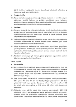 büyük zincirlerin tecrübelerini ülkemize taşımalarıyla lokantacılık sektöründe iş
hacminin artacağı tahmin edilmektedir.
b. Amaç ve Hedefler
860. Ticaret faaliyetlerinde yüksek katma değerli hizmet üretiminin ve verimlilik artışının
sağlanması, teknoloji kullanımı ve yeniliğin özendirilerek hizmet kalitesinin
artırılması, rekabetin ve tüketicinin korunması ile sektör içi kesimler arasında dengeli
gelişmeyi sağlayan bir ortamın tesis edilmesi temel amaçtır.
c. Politikalar
861. Toptan ve perakende ticaret hizmetleri sektörüne yönelik düzenlemelerde, sektörün
girdi ve çıktı tarafı göz önüne alınarak, tarım ve imalat sanayii sektörleri ile tüketiciler
üzerindeki etkileri çok yönlü olarak analiz edilecek ve piyasa işleyişinde ortaya
çıkabilecek aksaklıklar giderilecektir.
862. Geleneksel toptan ve perakende sektörünün rekabet gücünü artırıcı tedarik ve satış
faaliyetleri geliştirilecektir. Bu kesimde modern işletme teknikleri, yeni hizmet
modelleri ve teknoloji kullanımı desteklenecektir.
863. Ticaret hizmetlerinde markalaşma ve kurumsallaşma kapasitesinin geliştirilmesi
yoluyla işletmelerin özellikle yeni gelişen çevre ülke pazarlarına daha fazla açılması
sağlanacaktır. Girişimcilerin yurtdışı pazarlara açılması amacıyla elektronik ticaret
hizmetleri geliştirilecektir.
864. Tüketicinin korunmasıyla ilgili mevzuat, güncel gelişmelere uygun olarak yeniden
düzenlenecek, uygulamalar iyileştirilecektir.
2.2.20. Turizm
a. Durum Analizi
865. 2007-2012 döneminde ülkemizde yabancı ziyaretçi sayısı yıllık ortalama yüzde 8,2
oranında artarak 31,8 milyon kişiye, revize edilen istatistiklere göre turizm geliri yıllık
ortalama yüzde 7,9 oranında artarak 29,4 milyar dolara ulaşmıştır. Türkiye, 2012
yılında dünyada en çok turist kabul eden ülke sıralamasında 6’ncı, gelirlerde ise
12’nci sırada yer almıştır.
866. 2006 yılında 509 bin olan Kültür ve Turizm Bakanlığından belgeli yatak kapasitesi,
2012 yılında 716 bine, 396 bin olan belediye belgeli yatak sayısı ise 505 bine
yükselmiştir. Yatak sayısı açısından Dokuzuncu Kalkınma Planında hedeflenen 950
bin belgeli yatak sayısı aşılmış ve 2012 yılında 1,2 milyon yatak kapasitesine
ulaşılmıştır.
867. Türkiye’de turizm ağırlıklı olarak kitle turizmine dayanmaktadır. 2007-2012
döneminde ziyaretçi başına harcama ortalama 784 dolar seviyesinde seyretmiştir.
Sektörde tanıtım ve pazarlamanın iyileştirilmesi, tanıtımın finansmanına özel
sektörün daha fazla katılımı önemini korumaktadır. Ayrıca, mesleki belgelendirme
130
 