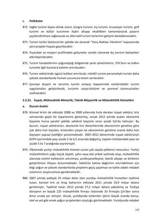 c. Politikalar
872. Sağlık turizmi başta olmak üzere, kongre turizmi, kış turizmi, kruvaziyer turizmi, golf
turizmi ve kültür turizmine ilişkin altyapı eksiklikleri tamamlanarak pazarın
çeşitlendirilmesi sağlanacak ve alternatif turizm türlerinin gelişimi desteklenecektir.
873. Turizm türleri bütüncül bir şekilde ele alınarak “Varış Noktası Yönetimi” kapsamında
yeni projeler hayata geçirilecektir.
874. Pazardaki ve müşteri profilindeki gelişmeler sürekli izlenerek dış tanıtım faaliyetleri
etkinleştirilecektir.
875. Turizm hareketlerinin yoğunlaştığı bölgelerde yerel yönetimlerin, STK’ların ve halkın
turizmle ilgili kararlara katılımı artırılacaktır.
876. Turizm sektöründe işgücü kalitesi artırılarak, nitelikli turizm personeliyle turiste daha
yüksek standartlarda hizmet sunumuna önem verilecektir.
877. Çevreye duyarlı ve sorumlu turizm anlayışı kapsamında sürdürülebilir turizm
uygulamaları geliştirilecek, turizmin sosyo-kültürel ve çevresel olumsuzlukları
azaltılacaktır.
2.2.21. İnşaat, Mühendislik-Mimarlık, Teknik Müşavirlik ve Müteahhitlik Hizmetleri
a. Durum Analizi
878. Küresel krizin de etkisiyle 2008 ve 2009 yıllarında hızla daralan inşaat sektörü, kriz
sonrasında güçlü bir toparlanma göstermiş, ancak 2012 yılında azalan ekonomik
büyüme hızına paralel şekilde sektörel büyüme oranı yüzde 0,6’da kalmıştır. Bu
durum, inşaat sektörünün, ekonomik kriz dönemlerinde ekonominin geneline göre
çok daha hızlı küçülen, krizlerden çıkışta ise ekonominin geneline oranla daha hızlı
büyüyen yapısal özelliğini yansıtmaktadır. 2007-2012 döneminde inşaat sektörünün
GSYH içerisindeki payı yüzde 5 ila 6,5 arasında değişmiş, toplam istihdamdaki payı ise
yüzde 5 ila 7 aralığında seyretmiştir.
879. Ülkemizde yurtiçi müteahhitlik hizmeti sunan çok sayıda yüklenici mevcuttur. Yurtiçi
müteahhitlerin çoğu küçük ölçekli, şahıs veya aile şirketi vasfında olup, müteahhitlik
alanında üretim kalitesinin artırılması, profesyonelleşme, teknik altyapı ve birikimin
geliştirilmesi ihtiyacı bulunmaktadır. Sektörün katma değerinin artırılabilmesi için
bilgi yoğun ve yüksek standartlarda projelere geçiş yapılması ve kalite odaklı rekabet
ortamının oluşturulması gerekmektedir.
880. 2007 yılında yaklaşık 25 milyar dolar olan yurtdışı müteahhitlik hizmetleri taahhüt
tutarı, küresel kriz ve Arap baharının etkisiyle 2011 yılında 19,9 milyar dolara
gerilemiştir. Taahhüt tutarı 2012 yılında 27,2 milyar dolara yükselmiş ve Türkiye
dünyanın en büyük 225 müteahhitlik firması listesinde 33 firmayla Çin’den sonra
ikinci sırada yer almıştır. Ancak, yurtdışında üstlenilen işlerin büyük oranda konut,
otel ve yol gibi emek yoğun projelerden oluştuğu görülmektedir. Yurtdışında rekabet
132
 