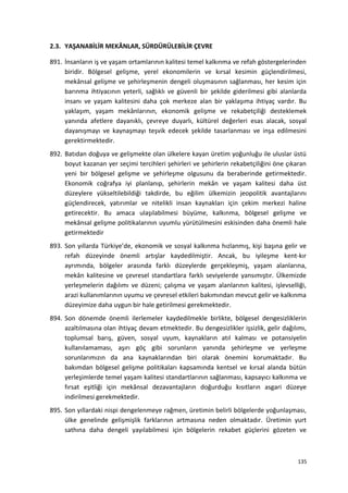 2.3. YAŞANABİLİR MEKÂNLAR, SÜRDÜRÜLEBİLİR ÇEVRE
891. İnsanların iş ve yaşam ortamlarının kalitesi temel kalkınma ve refah göstergelerinden
biridir. Bölgesel gelişme, yerel ekonomilerin ve kırsal kesimin güçlendirilmesi,
mekânsal gelişme ve şehirleşmenin dengeli oluşmasının sağlanması, her kesim için
barınma ihtiyacının yeterli, sağlıklı ve güvenli bir şekilde giderilmesi gibi alanlarda
insanı ve yaşam kalitesini daha çok merkeze alan bir yaklaşıma ihtiyaç vardır. Bu
yaklaşım, yaşam mekânlarının, ekonomik gelişme ve rekabetçiliği desteklemek
yanında afetlere dayanıklı, çevreye duyarlı, kültürel değerleri esas alacak, sosyal
dayanışmayı ve kaynaşmayı teşvik edecek şekilde tasarlanması ve inşa edilmesini
gerektirmektedir.
892. Batıdan doğuya ve gelişmekte olan ülkelere kayan üretim yoğunluğu ile uluslar üstü
boyut kazanan yer seçimi tercihleri şehirleri ve şehirlerin rekabetçiliğini öne çıkaran
yeni bir bölgesel gelişme ve şehirleşme olgusunu da beraberinde getirmektedir.
Ekonomik coğrafya iyi planlanıp, şehirlerin mekân ve yaşam kalitesi daha üst
düzeylere yükseltilebildiği takdirde, bu eğilim ülkemizin jeopolitik avantajlarını
güçlendirecek, yatırımlar ve nitelikli insan kaynakları için çekim merkezi haline
getirecektir. Bu amaca ulaşılabilmesi büyüme, kalkınma, bölgesel gelişme ve
mekânsal gelişme politikalarının uyumlu yürütülmesini eskisinden daha önemli hale
getirmektedir
893. Son yıllarda Türkiye’de, ekonomik ve sosyal kalkınma hızlanmış, kişi başına gelir ve
refah düzeyinde önemli artışlar kaydedilmiştir. Ancak, bu iyileşme kent-kır
ayrımında, bölgeler arasında farklı düzeylerde gerçekleşmiş, yaşam alanlarına,
mekân kalitesine ve çevresel standartlara farklı seviyelerde yansımıştır. Ülkemizde
yerleşmelerin dağılımı ve düzeni; çalışma ve yaşam alanlarının kalitesi, işlevselliği,
arazi kullanımlarının uyumu ve çevresel etkileri bakımından mevcut gelir ve kalkınma
düzeyimize daha uygun bir hale getirilmesi gerekmektedir.
894. Son dönemde önemli ilerlemeler kaydedilmekle birlikte, bölgesel dengesizliklerin
azaltılmasına olan ihtiyaç devam etmektedir. Bu dengesizlikler işsizlik, gelir dağılımı,
toplumsal barış, güven, sosyal uyum, kaynakların atıl kalması ve potansiyelin
kullanılamaması, aşırı göç gibi sorunların yanında şehirleşme ve yerleşme
sorunlarımızın da ana kaynaklarından biri olarak önemini korumaktadır. Bu
bakımdan bölgesel gelişme politikaları kapsamında kentsel ve kırsal alanda bütün
yerleşimlerde temel yaşam kalitesi standartlarının sağlanması, kapsayıcı kalkınma ve
fırsat eşitliği için mekânsal dezavantajların doğurduğu kısıtların asgari düzeye
indirilmesi gerekmektedir.
895. Son yıllardaki nispi dengelenmeye rağmen, üretimin belirli bölgelerde yoğunlaşması,
ülke genelinde gelişmişlik farklarının artmasına neden olmaktadır. Üretimin yurt
sathına daha dengeli yayılabilmesi için bölgelerin rekabet güçlerini gözeten ve
135
 