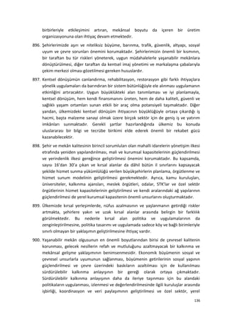 birbirleriyle etkileşimini artıran, mekânsal boyutu da içeren bir üretim
organizasyonuna olan ihtiyaç devam etmektedir.
896. Şehirlerimizde aşırı ve niteliksiz büyüme, barınma, trafik, güvenlik, altyapı, sosyal
uyum ve çevre sorunları önemini korumaktadır. Şehirlerimizin önemli bir kısmının,
bir taraftan bu tür riskleri yöneterek, uygun müdahalelerle yaşanabilir mekânlara
dönüştürülmesi, diğer taraftan da kentsel imaj yönetimi ve markalaşma çabalarıyla
çekim merkezi olması gözetilmesi gereken hususlardır.
897. Kentsel dönüşümün canlandırma, rehabilitasyon, restorasyon gibi farklı ihtiyaçlara
yönelik uygulamaları da barındıran bir sistem bütünlüğüyle ele alınması uygulamanın
etkinliğini artıracaktır. Uygun büyüklükteki alan tanımlaması ve iyi planlamayla,
kentsel dönüşüm, hem kendi finansmanını üreten, hem de daha kaliteli, güvenli ve
sağlıklı yaşam ortamları sunan etkili bir araç olma potansiyeli taşımaktadır. Diğer
yandan, ülkemizdeki kentsel dönüşüm ihtiyacının büyüklüğüyle ortaya çıkardığı iş
hacmi, başta malzeme sanayi olmak üzere birçok sektör için de geniş iş ve yatırım
imkânları sunmaktadır. Gerekli şartlar hazırlandığında ülkemiz bu konuda
uluslararası bir bilgi ve tecrübe birikimi elde ederek önemli bir rekabet gücü
kazanabilecektir.
898. Şehir ve mekân kalitesinin birincil sorumluları olan mahalli idarelerin yönetişim ilkesi
etrafında yeniden yapılandırılması, mali ve kurumsal kapasitelerinin güçlendirilmesi
ve yerindenlik ilkesi gereğince geliştirilmesi önemini korumaktadır. Bu kapsamda,
sayısı 16’dan 30’a çıkan ve kırsal alanlar da dâhil bütün il sınırlarını kapsayacak
şekilde hizmet sunma yükümlülüğü verilen büyükşehirlerin planlama, örgütlenme ve
hizmet sunum modelinin geliştirilmesi gerekmektedir. Ayrıca, kamu kuruluşları,
üniversiteler, kalkınma ajansları, meslek örgütleri, odalar, STK’lar ve özel sektör
örgütlerinin hizmet kapasitelerinin geliştirilmesi ve kendi aralarındaki ağ yapılarının
güçlendirilmesi de yerel kurumsal kapasitenin önemli unsurlarını oluşturmaktadır.
899. Ülkemizde kırsal yerleşimlerde, nüfus azalmasının ve yaşlanmanın getirdiği riskler
artmakta, şehirlere yakın ve uzak kırsal alanlar arasında belirgin bir farklılık
görülmektedir. Bu nedenle kırsal alan politika ve uygulamalarının da
zenginleştirilmesine, politika tasarımı ve uygulamada sadece köy ve bağlı birimleriyle
sınırlı olmayan bir yaklaşımın geliştirilmesine ihtiyaç vardır.
900. Yaşanabilir mekân olgusunun en önemli boyutlarından birisi de çevresel kalitenin
korunması, gelecek nesillerin refah ve mutluluğunu azaltmayacak bir kalkınma ve
mekânsal gelişme yaklaşımının benimsenmesidir. Ekonomik büyümenin sosyal ve
çevresel unsurlarla uyumunun sağlanması, büyümenin getirilerinin sosyal yapının
güçlendirilmesi ve çevre üzerindeki baskıların azaltılması için de kullanılması
sürdürülebilir kalkınma anlayışının bir gereği olarak ortaya çıkmaktadır.
Sürdürülebilir kalkınma anlayışının daha da ileriye taşınması için bu alandaki
politikaların uygulanması, izlenmesi ve değerlendirilmesinde ilgili kuruluşlar arasında
işbirliği, koordinasyon ve veri paylaşımının geliştirilmesi ve özel sektör, yerel
136
 