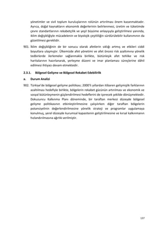 yönetimler ve sivil toplum kuruluşlarının rolünün artırılması önem kazanmaktadır.
Ayrıca, doğal kaynakların ekonomik değerlerinin belirlenmesi, üretim ve tüketimde
çevre standartlarının rekabetçilik ve yeşil büyüme anlayışıyla geliştirilmesi yanında,
iklim değişikliğiyle mücadelenin ve biyolojik çeşitliliğin sürdürülebilir kullanımının da
gözetilmesi gereklidir.
901. İklim değişikliğinin de bir sonucu olarak afetlerin sıklığı artmış ve etkileri ciddi
boyutlara ulaşmıştır. Ülkemizde afet yönetimi ve afet öncesi risk azaltımına yönelik
tedbirlerde ilerlemeler sağlanmakla birlikte, bütünleşik afet tehlike ve risk
haritalarının hazırlanarak, yerleşme düzeni ve imar planlaması süreçlerine dâhil
edilmesi ihtiyacı devam etmektedir.
2.3.1. Bölgesel Gelişme ve Bölgesel Rekabet Edebilirlik
a. Durum Analizi
902. Türkiye’de bölgesel gelişme politikası; 2000’li yıllardan itibaren gelişmişlik farklarının
azaltılması hedefiyle birlikte, bölgelerin rekabet gücünün artırılması ve ekonomik ve
sosyal bütünleşmenin güçlendirilmesi hedeflerini de içerecek şekilde dönüşmektedir.
Dokuzuncu Kalkınma Planı döneminde, bir taraftan merkezi düzeyde bölgesel
gelişme politikasının etkinleştirilmesine çalışılırken diğer taraftan bölgelerin
potansiyelinin değerlendirilmesine yönelik strateji ve programlar uygulamaya
konulmuş, yerel düzeyde kurumsal kapasitenin geliştirilmesine ve kırsal kalkınmanın
hızlandırılmasına ağırlık verilmiştir.
137
 