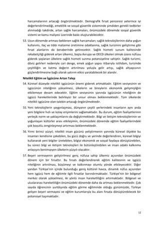 harcamalarının artacağı öngörülmektedir. Demografik fırsat penceresi yeterince iyi
değerlendirilmediği, emeklilik ve sosyal güvenlik sisteminde şimdiden gerekli tedbirler
alınmadığı takdirde, artan sağlık harcamaları, önümüzdeki dönemde sosyal güvenlik
sistemi ve kamu maliyesi üzerinde baskı oluşturabilecektir.
53. Uzun dönemde artması beklenen sağlık harcamaları; sağlık teknolojilerinin daha yoğun
kullanımı, ilaç ve tıbbi malzeme üretimine odaklanma, sağlık turizmini geliştirme gibi
fırsat alanlarını da beraberinde getirecektir. Sağlık hizmeti sunum kalitesinde
rekabetçiliği giderek artan ülkemiz, başta Avrupa ve OECD ülkeleri olmak üzere nüfusu
giderek yaşlanan ülkelere sağlık hizmeti sunma potansiyeline sahiptir. Sağlık turizmi;
döviz gelirleri nedeniyle cari denge, emek yoğun yapısı itibarıyla istihdam, turizmde
çeşitliliğin ve katma değerin artırılması yoluyla gelir artışı, sağlık altyapısının
güçlendirilmesine bağlı olarak yatırım etkisi yaratabilecek bir alandır.
Nitelikli Eğitim ve İşgücüne Artan Talep
54. Küresel düzeyde nitelikli işgücünün önemi giderek artmaktadır. Eğitim seviyesinin ve
işgücünün niteliğinin yükselmesi, ülkelerin ve bireylerin ekonomik gelişmişliğini
etkilemeye devam edecektir. Eğitim seviyesinin yanında işgücünün niteliğinin de
işgücü hareketlerinde belirleyici bir unsur olması beklenmektedir. Tüm ülkelerde
nitelikli işgücüne olan talebin artacağı öngörülmektedir.
55. Yeni teknolojilerin yaygınlaşması, dünyanın çeşitli yerlerindeki insanların aynı anda
yeni bilgilere hızlı ve kolay erişimlerini sağlamaktadır. Bu durum, eğitim faaliyetlerinin
yerleşik norm ve yaklaşımlarını da değiştirmektedir. Bilgi ve iletişim teknolojilerinin ve
yoğunlaşan kültürler arası etkileşimin, önümüzdeki dönemde eğitim faaliyetlerindeki
çok boyutlu zenginleşmeyi artırması beklenmektedir.
56. Yirmi birinci yüzyıl; nitelikli insan gücünü yetiştirmenin yanında küresel ölçekte bu
insanları kendisine çekebilen, bu gücü doğru ve yerinde değerlendiren, küresel bilgiyi
kullanarak yeni bilgiler üretebilen, bilgiyi ekonomik ve sosyal faydaya dönüştürebilen,
bu süreci bilgi ve iletişim teknolojileri ile bütünleştirebilen ve insan odaklı kalkınma
anlayışını benimseyen ülkelerin yüzyılı olacaktır.
57. Beşeri sermayenin geliştirilmesi genç nüfusa sahip ülkemiz açısından önümüzdeki
dönem için bir fırsattır. Bu fırsatı değerlendirerek eğitim kalitesinin ve işgücü
niteliğinin artırılması, büyümeyi ve kalkınmayı olumlu yönde etkileyecektir. Diğer
yandan Türkiye’nin içinde bulunduğu geniş kültürel havza, dinamik nüfus açısından
hem işgücü hem de eğitimle ilgili fırsatlar barındırmaktadır. Türkiye’nin bir bölgesel
merkez olarak yükselmesi, iki yönlü insan hareketliliğini artırmaktadır. Bölgesel ve
uluslararası hareketliliğin önümüzdeki dönemde daha da artması beklenmektedir. Çok
sayıda öğrencinin yurtdışında eğitim görme eğiliminde olduğu günümüzde, Türkiye
gelişen beşeri sermayesi ve eğitim kurumlarıyla bu alanı fırsata dönüştürebilecek bir
potansiyel taşımaktadır.
12
 
