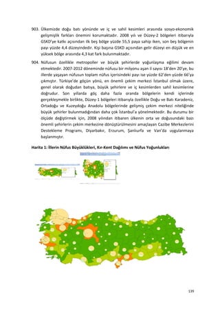 903. Ülkemizde doğu batı yönünde ve iç ve sahil kesimleri arasında sosyo-ekonomik
gelişmişlik farkları önemini korumaktadır. 2008 yılı ve Düzey-2 bölgeleri itibarıyla
GSKD’ye katkı açısından ilk beş bölge yüzde 55,5 paya sahip iken, son beş bölgenin
payı yüzde 4,4 düzeyindedir. Kişi başına GSKD açısından gelir düzeyi en düşük ve en
yüksek bölge arasında 4,3 kat fark bulunmaktadır.
904. Nüfusun özellikle metropoller ve büyük şehirlerde yoğunlaşma eğilimi devam
etmektedir. 2007-2012 döneminde nüfusu bir milyonu aşan il sayısı 18’den 20’ye, bu
illerde yaşayan nüfusun toplam nüfus içerisindeki payı ise yüzde 62’den yüzde 66’ya
çıkmıştır. Türkiye’de göçün yönü, en önemli çekim merkezi İstanbul olmak üzere,
genel olarak doğudan batıya, büyük şehirlere ve iç kesimlerden sahil kesimlerine
doğrudur. Son yıllarda göç daha fazla oranda bölgelerin kendi içlerinde
gerçekleşmekle birlikte, Düzey-1 bölgeleri itibarıyla özellikle Doğu ve Batı Karadeniz,
Ortadoğu ve Kuzeydoğu Anadolu bölgelerinde gelişmiş çekim merkezi niteliğinde
büyük şehirler bulunmadığından daha çok İstanbul’a yönelmektedir. Bu durumu bir
ölçüde değiştirmek için, 2008 yılından itibaren ülkenin orta ve doğusundaki bazı
önemli şehirlerin çekim merkezine dönüştürülmesini amaçlayan Cazibe Merkezlerini
Destekleme Programı, Diyarbakır, Erzurum, Şanlıurfa ve Van’da uygulanmaya
başlanmıştır.
Harita 1: İllerin Nüfus Büyüklükleri, Kır-Kent Dağılımı ve Nüfus Yoğunlukları
139
 