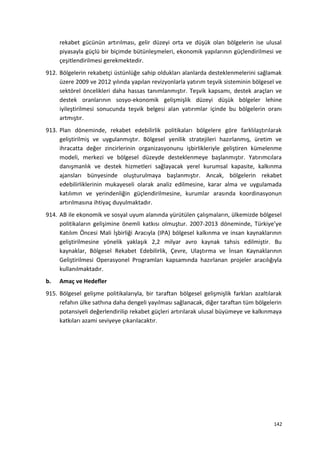 rekabet gücünün artırılması, gelir düzeyi orta ve düşük olan bölgelerin ise ulusal
piyasayla güçlü bir biçimde bütünleşmeleri, ekonomik yapılarının güçlendirilmesi ve
çeşitlendirilmesi gerekmektedir.
912. Bölgelerin rekabetçi üstünlüğe sahip oldukları alanlarda desteklenmelerini sağlamak
üzere 2009 ve 2012 yılında yapılan revizyonlarla yatırım teşvik sisteminin bölgesel ve
sektörel öncelikleri daha hassas tanımlanmıştır. Teşvik kapsamı, destek araçları ve
destek oranlarının sosyo-ekonomik gelişmişlik düzeyi düşük bölgeler lehine
iyileştirilmesi sonucunda teşvik belgesi alan yatırımlar içinde bu bölgelerin oranı
artmıştır.
913. Plan döneminde, rekabet edebilirlik politikaları bölgelere göre farklılaştırılarak
geliştirilmiş ve uygulanmıştır. Bölgesel yenilik stratejileri hazırlanmış, üretim ve
ihracatta değer zincirlerinin organizasyonunu işbirlikleriyle geliştiren kümelenme
modeli, merkezi ve bölgesel düzeyde desteklenmeye başlanmıştır. Yatırımcılara
danışmanlık ve destek hizmetleri sağlayacak yerel kurumsal kapasite, kalkınma
ajansları bünyesinde oluşturulmaya başlanmıştır. Ancak, bölgelerin rekabet
edebilirliklerinin mukayeseli olarak analiz edilmesine, karar alma ve uygulamada
katılımın ve yerindenliğin güçlendirilmesine, kurumlar arasında koordinasyonun
artırılmasına ihtiyaç duyulmaktadır.
914. AB ile ekonomik ve sosyal uyum alanında yürütülen çalışmaların, ülkemizde bölgesel
politikaların gelişimine önemli katkısı olmuştur. 2007-2013 döneminde, Türkiye’ye
Katılım Öncesi Mali İşbirliği Aracıyla (IPA) bölgesel kalkınma ve insan kaynaklarının
geliştirilmesine yönelik yaklaşık 2,2 milyar avro kaynak tahsis edilmiştir. Bu
kaynaklar, Bölgesel Rekabet Edebilirlik, Çevre, Ulaştırma ve İnsan Kaynaklarının
Geliştirilmesi Operasyonel Programları kapsamında hazırlanan projeler aracılığıyla
kullanılmaktadır.
b. Amaç ve Hedefler
915. Bölgesel gelişme politikalarıyla, bir taraftan bölgesel gelişmişlik farkları azaltılarak
refahın ülke sathına daha dengeli yayılması sağlanacak, diğer taraftan tüm bölgelerin
potansiyeli değerlendirilip rekabet güçleri artırılarak ulusal büyümeye ve kalkınmaya
katkıları azami seviyeye çıkarılacaktır.
142
 