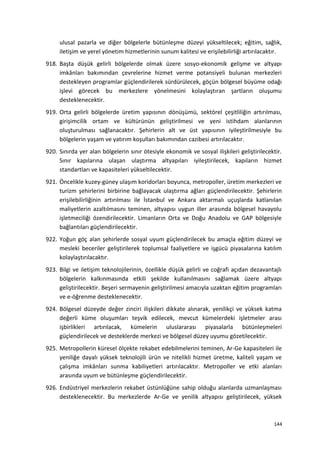 ulusal pazarla ve diğer bölgelerle bütünleşme düzeyi yükseltilecek; eğitim, sağlık,
iletişim ve yerel yönetim hizmetlerinin sunum kalitesi ve erişilebilirliği artırılacaktır.
918. Başta düşük gelirli bölgelerde olmak üzere sosyo-ekonomik gelişme ve altyapı
imkânları bakımından çevrelerine hizmet verme potansiyeli bulunan merkezleri
destekleyen programlar güçlendirilerek sürdürülecek, göçün bölgesel büyüme odağı
işlevi görecek bu merkezlere yönelmesini kolaylaştıran şartların oluşumu
desteklenecektir.
919. Orta gelirli bölgelerde üretim yapısının dönüşümü, sektörel çeşitliliğin artırılması,
girişimcilik ortam ve kültürünün geliştirilmesi ve yeni istihdam alanlarının
oluşturulması sağlanacaktır. Şehirlerin alt ve üst yapısının iyileştirilmesiyle bu
bölgelerin yaşam ve yatırım koşulları bakımından cazibesi artırılacaktır.
920. Sınırda yer alan bölgelerin sınır ötesiyle ekonomik ve sosyal ilişkileri geliştirilecektir.
Sınır kapılarına ulaşan ulaştırma altyapıları iyileştirilecek, kapıların hizmet
standartları ve kapasiteleri yükseltilecektir.
921. Öncelikle kuzey-güney ulaşım koridorları boyunca, metropoller, üretim merkezleri ve
turizm şehirlerini birbirine bağlayacak ulaştırma ağları güçlendirilecektir. Şehirlerin
erişilebilirliğinin artırılması ile İstanbul ve Ankara aktarmalı uçuşlarda katlanılan
maliyetlerin azaltılmasını teminen, altyapısı uygun iller arasında bölgesel havayolu
işletmeciliği özendirilecektir. Limanların Orta ve Doğu Anadolu ve GAP bölgesiyle
bağlantıları güçlendirilecektir.
922. Yoğun göç alan şehirlerde sosyal uyum güçlendirilecek bu amaçla eğitim düzeyi ve
mesleki beceriler geliştirilerek toplumsal faaliyetlere ve işgücü piyasalarına katılım
kolaylaştırılacaktır.
923. Bilgi ve iletişim teknolojilerinin, özellikle düşük gelirli ve coğrafi açıdan dezavantajlı
bölgelerin kalkınmasında etkili şekilde kullanılmasını sağlamak üzere altyapı
geliştirilecektir. Beşeri sermayenin geliştirilmesi amacıyla uzaktan eğitim programları
ve e-öğrenme desteklenecektir.
924. Bölgesel düzeyde değer zinciri ilişkileri dikkate alınarak, yenilikçi ve yüksek katma
değerli küme oluşumları teşvik edilecek, mevcut kümelerdeki işletmeler arası
işbirlikleri artırılacak, kümelerin uluslararası piyasalarla bütünleşmeleri
güçlendirilecek ve desteklerde merkezi ve bölgesel düzey uyumu gözetilecektir.
925. Metropollerin küresel ölçekte rekabet edebilmelerini teminen, Ar-Ge kapasiteleri ile
yeniliğe dayalı yüksek teknolojili ürün ve nitelikli hizmet üretme, kaliteli yaşam ve
çalışma imkânları sunma kabiliyetleri artırılacaktır. Metropoller ve etki alanları
arasında uyum ve bütünleşme güçlendirilecektir.
926. Endüstriyel merkezlerin rekabet üstünlüğüne sahip olduğu alanlarda uzmanlaşması
desteklenecektir. Bu merkezlerde Ar-Ge ve yenilik altyapısı geliştirilecek, yüksek
144
 