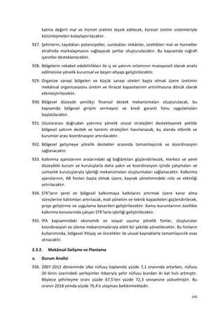 katma değerli mal ve hizmet üretimi teşvik edilecek, küresel üretim sistemleriyle
bütünleşmeleri kolaylaştırılacaktır.
927. Şehirlerin; taşıdıkları potansiyeller, sundukları imkânlar, ürettikleri mal ve hizmetler
etrafında markalaşmasını sağlayacak şartlar oluşturulacaktır. Bu kapsamda coğrafi
işaretler desteklenecektir.
928. Bölgelerin rekabet edebilirlikleri ile iş ve yatırım ortamının mukayeseli olarak analiz
edilmesine yönelik kurumsal ve beşeri altyapı geliştirilecektir.
929. Organize sanayi bölgeleri ve küçük sanayi siteleri başta olmak üzere üretimin
mekânsal organizasyonu üretim ve ihracat kapasitesinin artırılmasına dönük olarak
etkinleştirilecektir.
930. Bölgesel düzeyde yenilikçi finansal destek mekanizmaları oluşturulacak, bu
kapsamda bölgesel girişim sermayesi ve kredi garanti fonu uygulamaları
başlatılacaktır.
931. Uluslararası doğrudan yatırıma yönelik ulusal stratejileri destekleyecek şekilde
bölgesel yatırım destek ve tanıtım stratejileri hazırlanacak, bu alanda etkinlik ve
kurumlar arası koordinasyon artırılacaktır.
932. Bölgesel gelişmeye yönelik destekler arasında tamamlayıcılık ve koordinasyon
sağlanacaktır.
933. Kalkınma ajanslarının aralarındaki ağ bağlantıları güçlendirilecek, merkezi ve yerel
düzeydeki kurum ve kuruluşlarla daha yakın ve koordinasyon içinde çalışmaları ve
uzmanlık kuruluşlarıyla işbirliği mekanizmaları oluşturmaları sağlanacaktır. Kalkınma
ajanslarının, AB fonları başta olmak üzere, kaynak yönetimindeki rolü ve etkinliği
artırılacaktır.
934. STK’ların yerel ve bölgesel kalkınmaya katkılarını artırmak üzere karar alma
süreçlerine katılımları artırılacak, mali yönetim ve teknik kapasiteleri güçlendirilecek,
proje geliştirme ve uygulama becerileri geliştirilecektir. Kamu kurumlarının özellikle
kalkınma konularında çalışan STK’larla işbirliği geliştirilecektir.
935. IPA kapsamındaki ekonomik ve sosyal uyuma yönelik fonlar, oluşturulan
koordinasyon ve izleme mekanizmalarıyla etkili bir şekilde yönetilecektir. Bu fonların
kullanımında, bölgesel ihtiyaç ve öncelikler ile ulusal kaynaklarla tamamlayıcılık esas
alınacaktır.
2.3.2. Mekânsal Gelişme ve Planlama
a. Durum Analizi
936. 2007-2012 döneminde ülke nüfusu toplamda yüzde 7,1 oranında artarken, nüfusu
20 binin üzerindeki yerleşimler itibarıyla şehir nüfusu bundan iki kat hızlı artmıştır.
Böylece şehirleşme oranı yüzde 67,5’ten yüzde 72,3 seviyesine yükselmiştir. Bu
oranın 2018 yılında yüzde 76,4’e ulaşması beklenmektedir.
145
 