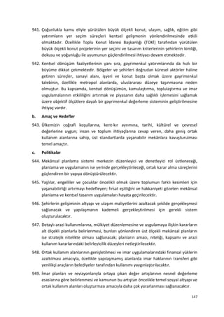 941. Çoğunlukla kamu eliyle yürütülen büyük ölçekli konut, ulaşım, sağlık, eğitim gibi
yatırımların yer seçim süreçleri kentsel gelişmenin yönlendirilmesinde etkili
olmaktadır. Özellikle Toplu Konut İdaresi Başkanlığı (TOKİ) tarafından yürütülen
büyük ölçekli konut projelerinin yer seçimi ve tasarım kriterlerinin şehirlerin kimliği,
dokusu ve yoğunluğu ile uyumunun güçlendirilmesi ihtiyacı devam etmektedir.
942. Kentsel dönüşüm faaliyetlerinin yanı sıra, gayrimenkul yatırımlarında da hızlı bir
büyüme dikkat çekmektedir. Bölgeler ve şehirleri doğrudan küresel aktörler haline
getiren süreçler, sanayi alanı, işyeri ve konut başta olmak üzere gayrimenkul
talebinin, özellikle metropol alanlarda, uluslararası düzeye taşınmasına neden
olmuştur. Bu kapsamda, kentsel dönüşümün, kamulaştırma, toplulaştırma ve imar
uygulamalarının etkililiğini artırmak ve piyasanın daha sağlıklı işlemesini sağlamak
üzere objektif ölçütlere dayalı bir gayrimenkul değerleme sisteminin geliştirilmesine
ihtiyaç vardır.
b. Amaç ve Hedefler
943. Ülkemizin coğrafi koşullarına, kent-kır ayrımına, tarihi, kültürel ve çevresel
değerlerine uygun; insan ve toplum ihtiyaçlarına cevap veren, daha geniş ortak
kullanım alanlarına sahip, üst standartlarda yaşanabilir mekânlara kavuşturulması
temel amaçtır.
c. Politikalar
944. Mekânsal planlama sistemi merkezin düzenleyici ve denetleyici rol üstleneceği,
planlama ve uygulamanın ise yerinde gerçekleştirileceği, ortak karar alma süreçlerini
güçlendiren bir yapıya dönüştürülecektir.
945. Yaşlılar, engelliler ve çocuklar öncelikli olmak üzere toplumun farklı kesimleri için
yaşanabilirliği artırmayı hedefleyen; fırsat eşitliğini ve hakkaniyeti gözeten mekânsal
planlama ve kentsel tasarım uygulamaları hayata geçirilecektir.
946. Şehirlerin gelişiminin altyapı ve ulaşım maliyetlerini azaltacak şekilde gerçekleşmesi
sağlanacak ve yapılaşmanın kademeli gerçekleştirilmesi için gerekli sistem
oluşturulacaktır.
947. Detaylı arazi kullanımlarına, mülkiyet düzenlemesine ve uygulamaya ilişkin kararların
alt ölçekli planlarla belirlenmesi, bunları yönlendiren üst ölçekli mekânsal planların
ise stratejik nitelikte olması sağlanacak; planların amacı, niteliği, kapsamı ve arazi
kullanım kararlarındaki belirleyicilik düzeyleri netleştirilecektir.
948. Ortak kullanım alanlarının genişletilmesi ve imar uygulamalarındaki finansal yüklerin
azaltılması amacıyla, özellikle yapılaşmamış alanlarda imar haklarının transferi gibi
yenilikçi araçların belediyeler tarafından kullanımı yaygınlaştırılacaktır.
949. İmar planları ve revizyonlarıyla ortaya çıkan değer artışlarının nesnel değerleme
esaslarına göre belirlenmesi ve kamunun bu artıştan öncelikle temel sosyal altyapı ve
ortak kullanım alanları oluşturması amacıyla daha çok yararlanması sağlanacaktır.
147
 