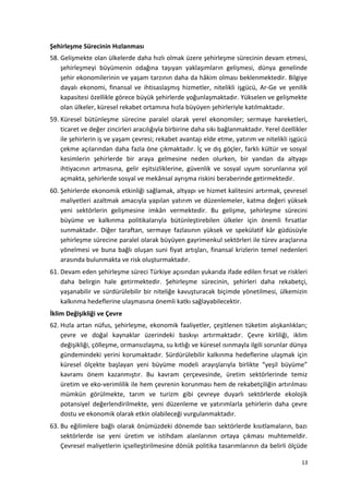 Şehirleşme Sürecinin Hızlanması
58. Gelişmekte olan ülkelerde daha hızlı olmak üzere şehirleşme sürecinin devam etmesi,
şehirleşmeyi büyümenin odağına taşıyan yaklaşımların gelişmesi, dünya genelinde
şehir ekonomilerinin ve yaşam tarzının daha da hâkim olması beklenmektedir. Bilgiye
dayalı ekonomi, finansal ve ihtisaslaşmış hizmetler, nitelikli işgücü, Ar-Ge ve yenilik
kapasitesi özellikle görece büyük şehirlerde yoğunlaşmaktadır. Yükselen ve gelişmekte
olan ülkeler, küresel rekabet ortamına hızla büyüyen şehirleriyle katılmaktadır.
59. Küresel bütünleşme sürecine paralel olarak yerel ekonomiler; sermaye hareketleri,
ticaret ve değer zincirleri aracılığıyla birbirine daha sıkı bağlanmaktadır. Yerel özellikler
ile şehirlerin iş ve yaşam çevresi; rekabet avantajı elde etme, yatırım ve nitelikli işgücü
çekme açılarından daha fazla öne çıkmaktadır. İç ve dış göçler, farklı kültür ve sosyal
kesimlerin şehirlerde bir araya gelmesine neden olurken, bir yandan da altyapı
ihtiyacının artmasına, gelir eşitsizliklerine, güvenlik ve sosyal uyum sorunlarına yol
açmakta, şehirlerde sosyal ve mekânsal ayrışma riskini beraberinde getirmektedir.
60. Şehirlerde ekonomik etkinliği sağlamak, altyapı ve hizmet kalitesini artırmak, çevresel
maliyetleri azaltmak amacıyla yapılan yatırım ve düzenlemeler, katma değeri yüksek
yeni sektörlerin gelişmesine imkân vermektedir. Bu gelişme, şehirleşme sürecini
büyüme ve kalkınma politikalarıyla bütünleştirebilen ülkeler için önemli fırsatlar
sunmaktadır. Diğer taraftan, sermaye fazlasının yüksek ve spekülatif kâr güdüsüyle
şehirleşme sürecine paralel olarak büyüyen gayrimenkul sektörleri ile türev araçlarına
yönelmesi ve buna bağlı oluşan suni fiyat artışları, finansal krizlerin temel nedenleri
arasında bulunmakta ve risk oluşturmaktadır.
61. Devam eden şehirleşme süreci Türkiye açısından yukarıda ifade edilen fırsat ve riskleri
daha belirgin hale getirmektedir. Şehirleşme sürecinin, şehirleri daha rekabetçi,
yaşanabilir ve sürdürülebilir bir niteliğe kavuşturacak biçimde yönetilmesi, ülkemizin
kalkınma hedeflerine ulaşmasına önemli katkı sağlayabilecektir.
İklim Değişikliği ve Çevre
62. Hızla artan nüfus, şehirleşme, ekonomik faaliyetler, çeşitlenen tüketim alışkanlıkları;
çevre ve doğal kaynaklar üzerindeki baskıyı artırmaktadır. Çevre kirliliği, iklim
değişikliği, çölleşme, ormansızlaşma, su kıtlığı ve küresel ısınmayla ilgili sorunlar dünya
gündemindeki yerini korumaktadır. Sürdürülebilir kalkınma hedeflerine ulaşmak için
küresel ölçekte başlayan yeni büyüme modeli arayışlarıyla birlikte “yeşil büyüme”
kavramı önem kazanmıştır. Bu kavram çerçevesinde, üretim sektörlerinde temiz
üretim ve eko-verimlilik ile hem çevrenin korunması hem de rekabetçiliğin artırılması
mümkün görülmekte, tarım ve turizm gibi çevreye duyarlı sektörlerde ekolojik
potansiyel değerlendirilmekte, yeni düzenleme ve yatırımlarla şehirlerin daha çevre
dostu ve ekonomik olarak etkin olabileceği vurgulanmaktadır.
63. Bu eğilimlere bağlı olarak önümüzdeki dönemde bazı sektörlerde kısıtlamaların, bazı
sektörlerde ise yeni üretim ve istihdam alanlarının ortaya çıkması muhtemeldir.
Çevresel maliyetlerin içselleştirilmesine dönük politika tasarımlarının da belirli ölçüde
13
 
