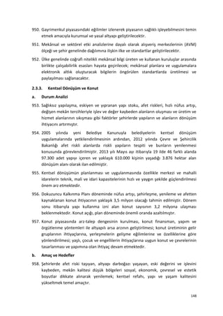 950. Gayrimenkul piyasasındaki eğilimler izlenerek piyasanın sağlıklı işleyebilmesini temin
etmek amacıyla kurumsal ve yasal altyapı geliştirilecektir.
951. Mekânsal ve sektörel etki analizlerine dayalı olarak alışveriş merkezlerinin (AVM)
ölçeği ve şehir genelinde dağılımına ilişkin ilke ve standartlar geliştirilecektir.
952. Ülke genelinde coğrafi nitelikli mekânsal bilgi üreten ve kullanan kuruluşlar arasında
birlikte çalışabilirlik esasları hayata geçirilecek; mekânsal planlara ve uygulamalara
elektronik altlık oluşturacak bilgilerin öngörülen standartlarda üretilmesi ve
paylaşılması sağlanacaktır.
2.3.3. Kentsel Dönüşüm ve Konut
a. Durum Analizi
953. Sağlıksız yapılaşma, eskiyen ve yıpranan yapı stoku, afet riskleri, hızlı nüfus artışı,
değişen mekân tercihleriyle işlev ve değer kaybeden alanların oluşması ve üretim ve
hizmet alanlarının sıkışması gibi faktörler şehirlerde yapıların ve alanların dönüşüm
ihtiyacını artırmıştır.
954. 2005 yılında yeni Belediye Kanunuyla belediyelerin kentsel dönüşüm
uygulamalarında yetkilendirilmesinin ardından, 2012 yılında Çevre ve Şehircilik
Bakanlığı afet riskli alanlarda riskli yapıların tespiti ve bunların yenilenmesi
konusunda görevlendirilmiştir. 2013 yılı Mayıs ayı itibarıyla 19 ilde 46 farklı alanda
97.300 adet yapıyı içeren ve yaklaşık 610.000 kişinin yaşadığı 3.876 hektar alan
dönüşüm alanı olarak ilan edilmiştir.
955. Kentsel dönüşümün planlanması ve uygulanmasında özellikle merkezi ve mahalli
idarelerin teknik, mali ve idari kapasitelerinin hızlı ve yaygın şekilde güçlendirilmesi
önem arz etmektedir.
956. Dokuzuncu Kalkınma Planı döneminde nüfus artışı, şehirleşme, yenileme ve afetten
kaynaklanan konut ihtiyacının yaklaşık 3,5 milyon olacağı tahmin edilmiştir. Dönem
sonu itibarıyla yapı kullanma izni alan konut sayısının 3,2 milyona ulaşması
beklenmektedir. Konut açığı, plan döneminde önemli oranda azaltılmıştır.
957. Konut piyasasında arz-talep dengesinin kurulması, konut finansman, yapım ve
örgütlenme yöntemleri ile altyapılı arsa arzının geliştirilmesi; konut üretiminin gelir
gruplarının ihtiyaçlarına, yerleşmelerin gelişme eğilimlerine ve özelliklerine göre
yönlendirilmesi; yaşlı, çocuk ve engellilerin ihtiyaçlarına uygun konut ve çevrelerinin
tasarlanması ve yapımına olan ihtiyaç devam etmektedir.
b. Amaç ve Hedefler
958. Şehirlerde afet riski taşıyan, altyapı darboğazı yaşayan, eski değerini ve işlevini
kaybeden, mekân kalitesi düşük bölgeleri sosyal, ekonomik, çevresel ve estetik
boyutlar dikkate alınarak yenilemek; kentsel refahı, yapı ve yaşam kalitesini
yükseltmek temel amaçtır.
148
 