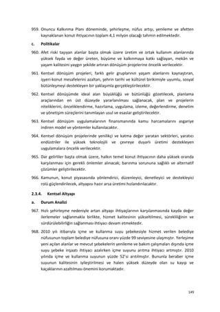 959. Onuncu Kalkınma Planı döneminde, şehirleşme, nüfus artışı, yenileme ve afetten
kaynaklanan konut ihtiyacının toplam 4,1 milyon olacağı tahmin edilmektedir.
c. Politikalar
960. Afet riski taşıyan alanlar başta olmak üzere üretim ve ortak kullanım alanlarında
yüksek fayda ve değer üreten, büyüme ve kalkınmaya katkı sağlayan, mekân ve
yaşam kalitesini yaygın şekilde artıran dönüşüm projelerine öncelik verilecektir.
961. Kentsel dönüşüm projeleri, farklı gelir gruplarının yaşam alanlarını kaynaştıran,
işyeri-konut mesafelerini azaltan, şehrin tarihi ve kültürel birikimiyle uyumlu, sosyal
bütünleşmeyi destekleyen bir yaklaşımla gerçekleştirilecektir.
962. Kentsel dönüşümde ideal alan büyüklüğü ve bütünlüğü gözetilecek, planlama
araçlarından en üst düzeyde yararlanılması sağlanacak, plan ve projelerin
niteliklerini, önceliklendirme, hazırlama, uygulama, izleme, değerlendirme, denetim
ve yönetişim süreçlerini tanımlayan usul ve esaslar geliştirilecektir.
963. Kentsel dönüşüm uygulamalarının finansmanında kamu harcamalarını asgariye
indiren model ve yöntemler kullanılacaktır.
964. Kentsel dönüşüm projelerinde yenilikçi ve katma değer yaratan sektörleri, yaratıcı
endüstriler ile yüksek teknolojili ve çevreye duyarlı üretimi destekleyen
uygulamalara öncelik verilecektir.
965. Dar gelirliler başta olmak üzere, halkın temel konut ihtiyacının daha yüksek oranda
karşılanması için gerekli önlemler alınacak; barınma sorununa sağlıklı ve alternatif
çözümler geliştirilecektir.
966. Kamunun, konut piyasasında yönlendirici, düzenleyici, denetleyici ve destekleyici
rolü güçlendirilecek, altyapısı hazır arsa üretimi hızlandırılacaktır.
2.3.4. Kentsel Altyapı
a. Durum Analizi
967. Hızlı şehirleşme nedeniyle artan altyapı ihtiyaçlarının karşılanmasında kayda değer
ilerlemeler sağlanmakla birlikte, hizmet kalitesinin yükseltilmesi, sürekliliğinin ve
sürdürülebilirliğin sağlanması ihtiyacı devam etmektedir.
968. 2010 yılı itibarıyla içme ve kullanma suyu şebekesiyle hizmet verilen belediye
nüfusunun toplam belediye nüfusuna oranı yüzde 99 seviyesine ulaşmıştır. Yerleşime
yeni açılan alanlar ve mevcut şebekelerin yenileme ve bakım çalışmaları dışında içme
suyu şebeke inşaatı ihtiyacı azalırken içme suyunu arıtma ihtiyacı artmıştır. 2010
yılında içme ve kullanma suyunun yüzde 52’si arıtılmıştır. Bununla beraber içme
suyunun kalitesinin iyileştirilmesi ve halen yüksek düzeyde olan su kayıp ve
kaçaklarının azaltılması önemini korumaktadır.
149
 