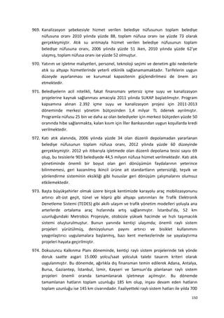 969. Kanalizasyon şebekesiyle hizmet verilen belediye nüfusunun toplam belediye
nüfusuna oranı 2010 yılında yüzde 88, toplam nüfusa oranı ise yüzde 73 olarak
gerçekleşmiştir. Atık su arıtmayla hizmet verilen belediye nüfusunun toplam
belediye nüfusuna oranı, 2006 yılında yüzde 51 iken, 2010 yılında yüzde 62’ye
ulaşmış, toplam nüfusa oranı ise yüzde 52 olmuştur.
970. Yatırım ve işletme maliyetleri, personel, teknoloji seçimi ve denetim gibi nedenlerle
atık su altyapı hizmetlerinde yeterli etkinlik sağlanamamaktadır. Tarifelerin uygun
düzeyde ayarlanması ve kurumsal kapasitenin güçlendirilmesi de önem arz
etmektedir.
971. Belediyelerin acil nitelikli, fakat finansmanı yetersiz içme suyu ve kanalizasyon
projelerine kaynak sağlanması amacıyla 2011 yılında SUKAP başlatılmıştır. Program
kapsamına alınan 2.392 içme suyu ve kanalizasyon projesi için 2011-2013
döneminde merkezi yönetim bütçesinden 1,4 milyar TL ödenek ayrılmıştır.
Programla nüfusu 25 bin ve daha az olan belediyeler için merkezi bütçeden yüzde 50
oranında hibe sağlanmakta, kalan kısım için İller Bankasından uygun koşullarda kredi
verilmektedir.
972. Katı atık alanında, 2006 yılında yüzde 34 olan düzenli depolamadan yararlanan
belediye nüfusunun toplam nüfusa oranı, 2012 yılında yüzde 60 düzeyinde
gerçekleşmiştir. 2012 yılı itibarıyla işletmede olan düzenli depolama tesisi sayısı 69
olup, bu tesislerle 903 belediyede 44,5 milyon nüfusa hizmet verilmektedir. Katı atık
yönetiminde önemli bir boyut olan geri dönüşümün faydalarının yeterince
bilinmemesi, geri kazanılmış ikincil ürüne ait standartların yetersizliği, teşvik ve
yönlendirme sisteminin eksikliği gibi hususlar geri dönüşüm çalışmalarını olumsuz
etkilemektedir.
973. Başta büyükşehirler olmak üzere birçok kentimizde karayolu araç mobilizasyonunu
artırıcı alt-üst geçit, tünel ve köprü gibi altyapı yatırımları ile Trafik Elektronik
Denetleme Sistemi (TEDES) gibi akıllı ulaşım ve trafik yönetim modelleri yoluyla ana
arterlerde ortalama araç hızlarında artış sağlanmıştır. İstanbul’da, 52 km
uzunluğundaki Metrobüs Projesiyle, otobüsle yüksek hacimde ve hızlı taşımacılık
sistemi oluşturulmuştur. Bunun yanında kentiçi ulaşımda; önemli raylı sistem
projeleri yürütülmüş, denizyolunun payını artırıcı ve bisiklet kullanımını
yaygınlaştırıcı uygulamalara başlanmış, bazı kent merkezlerinde ise yayalaştırma
projeleri hayata geçirilmiştir.
974. Dokuzuncu Kalkınma Planı döneminde, kentiçi raylı sistem projelerinde tek yönde
doruk saatte asgari 15.000 yolcu/saat yolculuk talebi tasarım kriteri olarak
uygulanmıştır. Bu dönemde, ağırlıkla dış finansman temin edilerek Adana, Antalya,
Bursa, Gaziantep, İstanbul, İzmir, Kayseri ve Samsun’da planlanan raylı sistem
projeleri önemli oranda tamamlanarak işletmeye açılmıştır. Bu dönemde
tamamlanan hatların toplam uzunluğu 185 km olup, inşası devam eden hatların
toplam uzunluğu ise 145 km civarındadır. Faaliyetteki raylı sistem hatları ile yılda 700
150
 