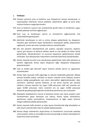 c. Politikalar
978. Yerleşim yerlerinin içme ve kullanma suyu ihtiyaçlarının tamamı karşılanacak, su
kayıp-kaçakları önlenecek, mevcut şebekeler iyileştirilerek sağlıklı ve çevre dostu
malzeme kullanımı yaygınlaştırılacaktır.
979. İçme ve kullanma suyunun tüm yerleşimlerde gerekli kalite ve standartlara uygun
şekilde şebekeye verilmesi sağlanacaktır.
980. İçme suyu ve kanalizasyon yatırım ve hizmetlerinin sağlanmasında mali
sürdürülebilirlik gözetilecektir.
981. Şehirlerde kanalizasyon ve atık su arıtma altyapısı geliştirilecek, bu altyapıların
havzalara göre belirlenen deşarj standartlarını karşılayacak şekilde çalıştırılmaları
sağlanacak, arıtılan atık suların yeniden kullanımı özendirilecektir.
982. Katı atık yönetimi etkinleştirilerek atık azaltma, kaynakta ayrıştırma, toplama,
taşıma, geri kazanım ve bertaraf safhaları teknik ve mali yönden bir bütün olarak
geliştirilecek; bilinçlendirmenin ve kurumsal kapasitenin geliştirilmesine öncelik
verilecektir. Geri dönüştürülen malzemelerin üretimde kullanılması özendirilecektir.
983. Kentiçi ulaşımda kurumlar arası koordinasyon geliştirilecek, daha etkin planlama ve
yönetim sağlanacak, kentiçi ulaşım altyapısının diğer altyapılarla entegrasyonu
güçlendirilecektir.
984. Yaya ve bisiklet gibi alternatif ulaşım türlerine yönelik yatırım ve uygulamalar
özendirilecektir.
985. Kentiçi toplu taşımada trafik yoğunluğu ve yolculuk talebindeki gelişmeler dikkate
alınarak öncelikle otobüs, metrobüs ve benzeri sistemler tercih edilecek; bunların
yetersiz kaldığı güzergâhlarda raylı sistem alternatifleri değerlendirilecektir. Raylı
sistemlerin, işletmeye açılması beklenen yıl için doruk saat-tek yön yolculuk
talebinin; tramvay sistemleri için asgari 7.000 yolcu/saat, hafif raylı sistemler için
asgari 10.000 yolcu/saat, metro sistemleri için ise asgari 15.000 yolcu/saat
düzeyinde gerçekleşeceği öngörülen koridorlarda planlanması şartı aranacaktır.
986. Büyükşehir belediyelerinin mevcut ve planlanan kentiçi raylı sistem projeleri; şehir
merkezlerinden geçen demiryolu ana hattına, kentiçi lojistik merkezlerine,
şehirlerarası otobüs terminallerine, havalimanlarına ve diğer ulaşım türlerine
entegre olabilecek şekilde planlanacaktır.
987. Kentiçi ulaşımda trafik yönetimi ve toplu taşıma hizmetlerinde bilgi teknolojileri ve
akıllı ulaşım sistemlerinden etkin bir şekilde faydalanılacaktır.
988. Kentsel altyapı sistemlerinin oluşturulması ve hizmetlerinin sunumunda vatandaş
memnuniyetini, kalite ve verimliliği artırmak amacıyla bilgi ve iletişim teknolojilerinin
kullanımına önem verilecektir.
152
 