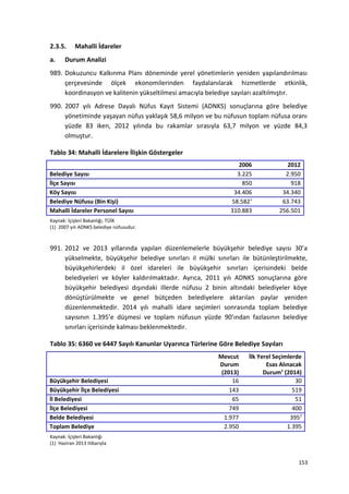 2.3.5. Mahalli İdareler
a. Durum Analizi
989. Dokuzuncu Kalkınma Planı döneminde yerel yönetimlerin yeniden yapılandırılması
çerçevesinde ölçek ekonomilerinden faydalanılarak hizmetlerde etkinlik,
koordinasyon ve kalitenin yükseltilmesi amacıyla belediye sayıları azaltılmıştır.
990. 2007 yılı Adrese Dayalı Nüfus Kayıt Sistemi (ADNKS) sonuçlarına göre belediye
yönetiminde yaşayan nüfus yaklaşık 58,6 milyon ve bu nüfusun toplam nüfusa oranı
yüzde 83 iken, 2012 yılında bu rakamlar sırasıyla 63,7 milyon ve yüzde 84,3
olmuştur.
Tablo 34: Mahalli İdarelere İlişkin Göstergeler
2006 2012
Belediye Sayısı 3.225 2.950
İlçe Sayısı 850 918
Köy Sayısı 34.406 34.340
Belediye Nüfusu (Bin Kişi) 58.5821
63.743
Mahalli İdareler Personel Sayısı 310.883 256.501
Kaynak: İçişleri Bakanlığı, TÜİK
(1) 2007 yılı ADNKS belediye nüfusudur.
991. 2012 ve 2013 yıllarında yapılan düzenlemelerle büyükşehir belediye sayısı 30’a
yükselmekte, büyükşehir belediye sınırları il mülki sınırları ile bütünleştirilmekte,
büyükşehirlerdeki il özel idareleri ile büyükşehir sınırları içerisindeki belde
belediyeleri ve köyler kaldırılmaktadır. Ayrıca, 2011 yılı ADNKS sonuçlarına göre
büyükşehir belediyesi dışındaki illerde nüfusu 2 binin altındaki belediyeler köye
dönüştürülmekte ve genel bütçeden belediyelere aktarılan paylar yeniden
düzenlenmektedir. 2014 yılı mahalli idare seçimleri sonrasında toplam belediye
sayısının 1.395’e düşmesi ve toplam nüfusun yüzde 90’ından fazlasının belediye
sınırları içerisinde kalması beklenmektedir.
Tablo 35: 6360 ve 6447 Sayılı Kanunlar Uyarınca Türlerine Göre Belediye Sayıları
Mevcut
Durum
(2013)
İlk Yerel Seçimlerde
Esas Alınacak
Durum1
(2014)
Büyükşehir Belediyesi 16 30
Büyükşehir İlçe Belediyesi 143 519
İl Belediyesi 65 51
İlçe Belediyesi 749 400
Belde Belediyesi 1.977 3952
Toplam Belediye 2.950 1.395
Kaynak: İçişleri Bakanlığı
(1) Haziran 2013 itibarıyla
153
 