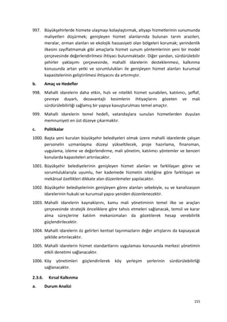 997. Büyükşehirlerde hizmete ulaşmayı kolaylaştırmak, altyapı hizmetlerinin sunumunda
maliyetleri düşürmek; genişleyen hizmet alanlarında bulunan tarım arazileri,
meralar, orman alanları ve ekolojik hassasiyeti olan bölgeleri korumak; yerindenlik
ilkesini zayıflatmamak gibi amaçlarla hizmet sunum yöntemlerinin yeni bir model
çerçevesinde değerlendirilmesi ihtiyacı bulunmaktadır. Diğer yandan, sürdürülebilir
şehirler yaklaşımı çerçevesinde, mahalli idarelerin desteklenmesi, kalkınma
konusunda artan yetki ve sorumlulukları ile genişleyen hizmet alanları kurumsal
kapasitelerinin geliştirilmesi ihtiyacını da artırmıştır.
b. Amaç ve Hedefler
998. Mahalli idarelerin daha etkin, hızlı ve nitelikli hizmet sunabilen, katılımcı, şeffaf,
çevreye duyarlı, dezavantajlı kesimlerin ihtiyaçlarını gözeten ve mali
sürdürülebilirliği sağlamış bir yapıya kavuşturulması temel amaçtır.
999. Mahalli idarelerin temel hedefi, vatandaşlara sunulan hizmetlerden duyulan
memnuniyeti en üst düzeye çıkarmaktır.
c. Politikalar
1000. Başta yeni kurulan büyükşehir belediyeleri olmak üzere mahalli idarelerde çalışan
personelin uzmanlaşma düzeyi yükseltilecek, proje hazırlama, finansman,
uygulama, izleme ve değerlendirme, mali yönetim, katılımcı yöntemler ve benzeri
konularda kapasiteleri artırılacaktır.
1001. Büyükşehir belediyelerinin genişleyen hizmet alanları ve farklılaşan görev ve
sorumluluklarıyla uyumlu, her kademede hizmetin niteliğine göre farklılaşan ve
mekânsal özellikleri dikkate alan düzenlemeler yapılacaktır.
1002. Büyükşehir belediyelerinin genişleyen görev alanları sebebiyle, su ve kanalizasyon
idarelerinin hukuki ve kurumsal yapısı yeniden düzenlenecektir.
1003. Mahalli idarelerin kaynaklarını, kamu mali yönetiminin temel ilke ve araçları
çerçevesinde stratejik önceliklere göre tahsis etmeleri sağlanacak, temsil ve karar
alma süreçlerine katılım mekanizmaları da gözetilerek hesap verebilirlik
güçlendirilecektir.
1004. Mahalli idarelerin öz gelirleri kentsel taşınmazların değer artışlarını da kapsayacak
şekilde artırılacaktır.
1005. Mahalli idarelerin hizmet standartlarını uygulaması konusunda merkezi yönetimin
etkili denetimi sağlanacaktır.
1006. Köy yönetimleri güçlendirilerek köy yerleşim yerlerinin sürdürülebilirliği
sağlanacaktır.
2.3.6. Kırsal Kalkınma
a. Durum Analizi
155
 