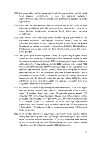 1007. Dokuzuncu Kalkınma Planı döneminde kırsal kalkınma politikaları, ağırlıklı olarak
kırsal altyapının geliştirilmesini ve tarım dışı ekonomik faaliyetlerin
çeşitlendirilmesini destekleyecek şekilde tarım politikalarıyla eşgüdüm içerisinde
uygulanmıştır.
1008. Daha etkili bir kırsal kalkınma politikası yönetimi için ilk defa UKKS ve Kırsal
Kalkınma Planı belgeleri yürürlüğe konulmuş, Planın izlenmesi için çok taraflı bir
izleme komitesi oluşturulmuş, uygulamalar büyük ölçüde yerel kurumlara
devredilmiştir.
1009. Yerel düzeyde kırsal kalkınmaya ilişkin kurumsal kapasite güçlendirilmiştir. Bu
kapasitenin oluşumuna katkı sağlayan kurumların başında; Tarım ve Kırsal
Kalkınmayı Destekleme Kurumu, kalkınma ajansları, il özel idareleri ve köylere
hizmet götürme birlikleri gelmektedir. Yeni düzenlemeyle birlikte, 30 ilin büyükşehir
belediyesi ve bunların ilçe belediyeleri de kırsal kalkınma konusunda kilit aktörler
haline gelmiştir.
1010. 2005 yılında pilot düzeyde başlatılan KÖYDES, 2010 yılında küçük ölçekli tarımsal
sulama ve 2011 yılında atık su bileşenlerinin dâhil edilmesiyle entegre bir kırsal
altyapı programına dönüştürülmüştür. 2005-2013 döneminde Projeye cari fiyatlarla
yaklaşık 8,5 milyar TL kaynak tahsis edilmiştir. 2012 yılı sonuna kadar yaklaşık 7.000
km ham, 74.000 km stabilize, 98.000 km asfalt ve 2.500 km beton yol olmak üzere
toplamda 181.500 km’lik köy yolu yapılmış, 32.000 km uzunluğunda yol onarımı
gerçekleştirilmiş ve 2.600 km uzunluğunda kilit parke döşemesi yapılmıştır. Ayrıca,
susuz veya suyu yetersiz 47.461 kırsal yerleşim birimi yeterli ve sağlıklı içme suyuna
kavuşturulmuştur. Bu dönemde toplam köy yolu ağı yaklaşık 35.000 km artmış,
asfalt-beton yol oranı yüzde 33’ten yüzde 45’e ulaşmıştır. Suyu yeterli ünite oranı
ise yüzde 81’den yüzde 91’e yükselmiştir.
1011. Kırsal nüfustaki azalma ve yaşlanma eğilimi devam etmektedir. 20 bin nüfus eşiğini
esas alan kır-kent tanımına göre, 2007-2012 döneminde ülke nüfusu toplamda
yüzde 7,1 artarken, kırsal nüfus yüzde 8,8 oranında azalarak yaklaşık 22,9
milyondan 20,9 milyon kişiye düşmüştür. Böylece kırsal nüfusun toplam içindeki
payı yüzde 32,5’den yüzde 27,7’ye gerilemiştir. 2012 itibarıyla kırsal nüfusun yüzde
57’si köylerde, yüzde 24’ü beldelerde ve yüzde 19’u ilçe merkezlerinde
yaşamaktadır. Aynı dönemde, kırsal kesimde 65 yaş ve üzeri nüfusun payı yüzde
9,6’dan yüzde 11,3’e yükselmiş, 0-14 yaş grubunun payı ise yüzde 27,8’den yüzde
25,5’e gerilemiştir.
1012. Kırsal nüfustaki azalmaya ve yaşlanmaya karşın kırsal kesimde işgücüne katılma
oranı yüzde 50,8’den yüzde 53,6’ya yükselmiştir. Ancak kırsal işgücü ağırlıklı olarak
tarım sektöründe istihdam edilmektedir. 2007-2012 döneminde kırsal kesimde
tarımın istihdam içindeki payı yüzde 61 civarında seyretmiş, tarım istihdamı yaklaşık
1,1 milyon, tarım dışı istihdam ise yaklaşık 600 bin kişi artmıştır.
156
 