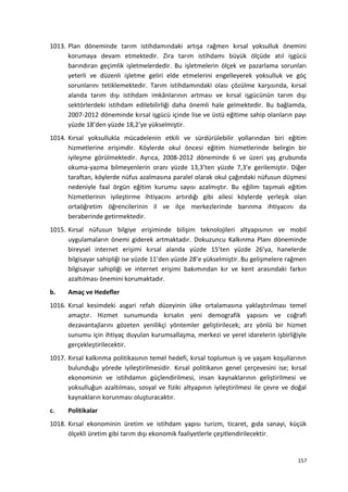 1013. Plan döneminde tarım istihdamındaki artışa rağmen kırsal yoksulluk önemini
korumaya devam etmektedir. Zira tarım istihdamı büyük ölçüde atıl işgücü
barındıran geçimlik işletmelerdedir. Bu işletmelerin ölçek ve pazarlama sorunları
yeterli ve düzenli işletme geliri elde etmelerini engelleyerek yoksulluk ve göç
sorunlarını tetiklemektedir. Tarım istihdamındaki olası çözülme karşısında, kırsal
alanda tarım dışı istihdam imkânlarının artması ve kırsal işgücünün tarım dışı
sektörlerdeki istihdam edilebilirliği daha önemli hale gelmektedir. Bu bağlamda,
2007-2012 döneminde kırsal işgücü içinde lise ve üstü eğitime sahip olanların payı
yüzde 18’den yüzde 18,2’ye yükselmiştir.
1014. Kırsal yoksullukla mücadelenin etkili ve sürdürülebilir yollarından biri eğitim
hizmetlerine erişimdir. Köylerde okul öncesi eğitim hizmetlerinde belirgin bir
iyileşme görülmektedir. Ayrıca, 2008-2012 döneminde 6 ve üzeri yaş grubunda
okuma-yazma bilmeyenlerin oranı yüzde 13,3’ten yüzde 7,3’e gerilemiştir. Diğer
taraftan, köylerde nüfus azalmasına paralel olarak okul çağındaki nüfusun düşmesi
nedeniyle faal örgün eğitim kurumu sayısı azalmıştır. Bu eğilim taşımalı eğitim
hizmetlerinin iyileştirme ihtiyacını artırdığı gibi ailesi köylerde yerleşik olan
ortaöğretim öğrencilerinin il ve ilçe merkezlerinde barınma ihtiyacını da
beraberinde getirmektedir.
1015. Kırsal nüfusun bilgiye erişiminde bilişim teknolojileri altyapısının ve mobil
uygulamaların önemi giderek artmaktadır. Dokuzuncu Kalkınma Planı döneminde
bireysel internet erişimi kırsal alanda yüzde 15’ten yüzde 26’ya, hanelerde
bilgisayar sahipliği ise yüzde 11’den yüzde 28’e yükselmiştir. Bu gelişmelere rağmen
bilgisayar sahipliği ve internet erişimi bakımından kır ve kent arasındaki farkın
azaltılması önemini korumaktadır.
b. Amaç ve Hedefler
1016. Kırsal kesimdeki asgari refah düzeyinin ülke ortalamasına yaklaştırılması temel
amaçtır. Hizmet sunumunda kırsalın yeni demografik yapısını ve coğrafi
dezavantajlarını gözeten yenilikçi yöntemler geliştirilecek; arz yönlü bir hizmet
sunumu için ihtiyaç duyulan kurumsallaşma, merkezi ve yerel idarelerin işbirliğiyle
gerçekleştirilecektir.
1017. Kırsal kalkınma politikasının temel hedefi, kırsal toplumun iş ve yaşam koşullarının
bulunduğu yörede iyileştirilmesidir. Kırsal politikanın genel çerçevesini ise; kırsal
ekonominin ve istihdamın güçlendirilmesi, insan kaynaklarının geliştirilmesi ve
yoksulluğun azaltılması, sosyal ve fiziki altyapının iyileştirilmesi ile çevre ve doğal
kaynakların korunması oluşturacaktır.
c. Politikalar
1018. Kırsal ekonominin üretim ve istihdam yapısı turizm, ticaret, gıda sanayi, küçük
ölçekli üretim gibi tarım dışı ekonomik faaliyetlerle çeşitlendirilecektir.
157
 