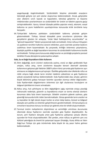 yaygınlaşacağı öngörülmektedir. Sürdürülebilir büyüme yönündeki arayışların
teknolojik gelişme için yeni alanlar oluşturması beklenmektedir. Ancak, gelişmekte
olan ülkelerin sınırlı kaynak ve kapasiteleri, teknoloji geliştirme ve büyüme
imkânlarından yararlanılmasını ve sürdürülebilir bir üretim ve tüketim yapısına geçişi
zorlaştırabilecektir. Ayrıca, küresel düzeyde politika yapıcıları enerji, ekonomi, sosyal
kalkınma ve çevre hedeflerinin uyumlaştırılması konusunda kritik tercihlerle karşı
karşıyadır.
64. Türkiye’deki kalkınma politikaları sürdürülebilir kalkınma yönünde gelişim
göstermektedir. Türkiye, küresel düzeydeki çevre sorunlarının çözümüne ülke
gerçeklerini gözeten bir anlayışla, “ortak fakat farklılaştırılmış sorumluluklar” ve
“göreceli kapasiteler” ilkeleri çerçevesinde katkı vermektedir. Artan nüfusun ihtiyaçları
ve çeşitlenen tercihleri kalkınma sürecini etkilerken, çevre üzerinde yaratılan baskının
azaltılması önem kazanmaktadır. Bu çerçevede, kirliliğin önlenmesi çalışmalarına,
biyolojik çeşitlilik ve doğal kaynakların korunması ile sürdürülebilir kullanımına öncelik
verilmektedir. Türkiye çevre konusunda aldığı kararlar ve yürüttüğü projelerle çevresel
tehditleri fırsata dönüştürme potansiyeline sahiptir.
Gıda, Su ve Doğal Kaynakların Etkin Kullanımı
65. İklim değişikliği, tarım ürünleri stoklarında azalma, enerji ve diğer girdilerdeki fiyat
artışları, nüfus artışı, tarım ürünlerinin biyoyakıt benzeri alternatif alanlarda
kullanımının gelişmesi gibi faktörler 2000’li yılların ikinci yarısında gıda fiyatlarının aşırı
artmasına ve dalgalanmasına yol açmıştır. Özellikle gelişmekte olan ülkelerde nüfus ve
refah artışına bağlı olarak tarım ürünleri talebinin yükselmesi ve gıda fiyatlarının
yüksek seviyelerde kalması beklenmektedir. Gıda fiyatlarındaki olası artışlar, gelirinin
büyük bölümünü gıdaya harcayan kesimler açısından olumsuz etkiler doğuracaktır.
Gıda fiyatlarındaki dalgalanmanın önlenmesi için ilgili uluslararası kuruluşların ve
bölgesel işbirliklerinin önemi artmaktadır.
66. Nüfus artışı, hızlı şehirleşme ve iklim değişikliğinin yağış rejiminde ortaya çıkardığı
istikrarsızlık nedeniyle, güvenilir su kaynaklarına erişim ve tarıma elverişli alanların
korunması daha fazla önem kazanmıştır. Ekilebilir arazilerin giderek azalması, gıda
güvenliği konusunda kritik riskler barındırmaktadır. Dünya genelinde tarım arazileri ve
su kaynakları ile ilgili olarak oluşan kısıtlar ve artan talep baskısı, küresel ve bölgesel
düzeyde yeni politika ve önlemler geliştirilmesini gerektirmektedir. Ormansızlaşma ve
ormanların bozulması konusu ise dünya için giderek artan bir tehdit oluşturmaktadır.
67. Tarımsal üretim maliyetlerinin düşürülmesi ve verimliliğin artırılması durumunda
ülkemizde dünya fiyatlarının üzerinde seyreden gıda fiyatları düşebilecektir. Bu
durum, yerli fiyatların dünyada artan gıda fiyatlarına yaklaşması yoluyla ülkemiz
açısından bir fırsat oluşturabilecektir. Öte yandan, artan nüfusu ve gelirinin yanı sıra
kültürel yakınlığıyla da önemli bir potansiyel taşıyan Ortadoğu, Kuzey Afrika ve Yakın
Doğu’nun Türkiye için gıda ürünlerinde daha büyük bir dış pazar haline gelmesi
beklenmektedir.
14
 