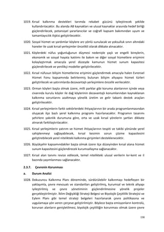 1019. Kırsal kalkınma destekleri tarımda rekabet gücünü iyileştirecek şekilde
kullandırılacaktır. Bu alanda AB kaynakları ve ulusal kaynaklar arasında hedef birliği
güçlendirilecek, potansiyel yararlanıcılar ve coğrafi kapsam bakımından uyum ve
tamamlayıcılık ilişkisi geliştirilecektir.
1020. Sosyal hizmet ve yardımlar köylere arz yönlü sunulacak ve yoksulluk sınırı altındaki
haneler ile uzak kırsal yerleşimler öncelikli olarak dikkate alınacaktır.
1021. Köylerdeki nüfus yoğunluğunun düşmesi nedeniyle yaşlı ve engelli bireylerin,
ekonomik ve sosyal hayata katılımı ile bakım ve diğer sosyal hizmetlere erişimini
kolaylaştırmak amacıyla yerel düzeyde kamunun hizmet sunum kapasitesi
güçlendirilecek ve yenilikçi modeller geliştirilecektir.
1022. Kırsal nüfusun bilişim hizmetlerine erişimini güçlendirmek amacıyla halen Evrensel
Hizmet Fonu kapsamında belirlenmiş bulunan bilişim altyapısı hizmet türleri
geliştirilecek ve yatırımlarda dezavantajlı yerleşimlere öncelik verilecektir.
1023. Orman köyleri başta olmak üzere, milli parklar gibi koruma alanlarının içinde veya
civarında kurulu köyler ile dağ köylerinin dezavantajlı konumlarından kaynaklanan
kalkınma sorunlarını azaltmaya yönelik üretim ve gelir tabanlı destek araçları
geliştirilecektir.
1024. Kırsal yerleşimlerin farklı sektörlerdeki ihtiyaçlarının bir arada programlanmasından
oluşacak ilçe bazlı yerel kalkınma programı hazırlanacaktır. Programın tasarımı
şehirlere yakınlık durumuna göre, orta ve uzak kırsal yörelerin şartları dikkate
alınarak farklılaştırılacaktır.
1025. Kırsal yerleşimlerin yatırım ve hizmet ihtiyaçlarının tespiti ve takibi yönünde yerel
sahiplenmeyi sağlayabilecek, kırsal kesimin sorun çözme kapasitesini
geliştirebilecek yerel nitelikteki kalkınma girişimleri desteklenecektir.
1026. Büyükşehir kapsamındakiler başta olmak üzere ilçe düzeyinden kırsal alana hizmet
sunum kapasitesini güçlendirecek kurumsallaşma sağlanacaktır.
1027. Kırsal alan tanımı revize edilecek, temel nitelikteki ulusal verilerin kır-kent ve il
bazında yayımlanması sağlanacaktır.
2.3.7. Çevrenin Korunması
a. Durum Analizi
1028. Dokuzuncu Kalkınma Planı döneminde, sürdürülebilir kalkınmayı hedefleyen bir
yaklaşımla, çevre mevzuatı ve standartları geliştirilmiş, kurumsal ve teknik altyapı
iyileştirilmiş ve çevre yönetiminin güçlendirilmesine yönelik projeler
gerçekleştirilmiştir. İklim Değişikliği Strateji Belgesi ve Biyolojik Çeşitlilik Stratejisi ve
Eylem Planı gibi temel strateji belgeleri hazırlanarak çevre politikasına ve
uygulamaya yön veren çerçeve geliştirilmiştir. Böylece başta emisyonların kontrolü,
korunan alanların genişletilmesi, biyolojik çeşitliliğin korunması olmak üzere çevre
158
 