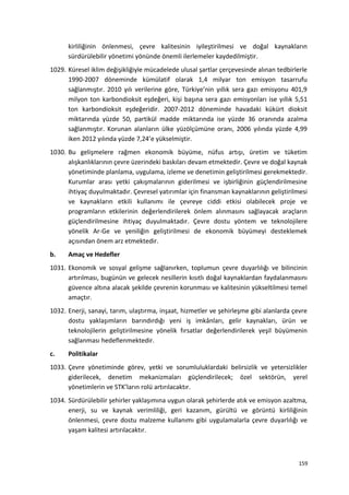 kirliliğinin önlenmesi, çevre kalitesinin iyileştirilmesi ve doğal kaynakların
sürdürülebilir yönetimi yönünde önemli ilerlemeler kaydedilmiştir.
1029. Küresel iklim değişikliğiyle mücadelede ulusal şartlar çerçevesinde alınan tedbirlerle
1990-2007 döneminde kümülatif olarak 1,4 milyar ton emisyon tasarrufu
sağlanmıştır. 2010 yılı verilerine göre, Türkiye’nin yıllık sera gazı emisyonu 401,9
milyon ton karbondioksit eşdeğeri, kişi başına sera gazı emisyonları ise yıllık 5,51
ton karbondioksit eşdeğeridir. 2007-2012 döneminde havadaki kükürt dioksit
miktarında yüzde 50, partikül madde miktarında ise yüzde 36 oranında azalma
sağlanmıştır. Korunan alanların ülke yüzölçümüne oranı, 2006 yılında yüzde 4,99
iken 2012 yılında yüzde 7,24’e yükselmiştir.
1030. Bu gelişmelere rağmen ekonomik büyüme, nüfus artışı, üretim ve tüketim
alışkanlıklarının çevre üzerindeki baskıları devam etmektedir. Çevre ve doğal kaynak
yönetiminde planlama, uygulama, izleme ve denetimin geliştirilmesi gerekmektedir.
Kurumlar arası yetki çakışmalarının giderilmesi ve işbirliğinin güçlendirilmesine
ihtiyaç duyulmaktadır. Çevresel yatırımlar için finansman kaynaklarının geliştirilmesi
ve kaynakların etkili kullanımı ile çevreye ciddi etkisi olabilecek proje ve
programların etkilerinin değerlendirilerek önlem alınmasını sağlayacak araçların
güçlendirilmesine ihtiyaç duyulmaktadır. Çevre dostu yöntem ve teknolojilere
yönelik Ar-Ge ve yeniliğin geliştirilmesi de ekonomik büyümeyi desteklemek
açısından önem arz etmektedir.
b. Amaç ve Hedefler
1031. Ekonomik ve sosyal gelişme sağlanırken, toplumun çevre duyarlılığı ve bilincinin
artırılması, bugünün ve gelecek nesillerin kısıtlı doğal kaynaklardan faydalanmasını
güvence altına alacak şekilde çevrenin korunması ve kalitesinin yükseltilmesi temel
amaçtır.
1032. Enerji, sanayi, tarım, ulaştırma, inşaat, hizmetler ve şehirleşme gibi alanlarda çevre
dostu yaklaşımların barındırdığı yeni iş imkânları, gelir kaynakları, ürün ve
teknolojilerin geliştirilmesine yönelik fırsatlar değerlendirilerek yeşil büyümenin
sağlanması hedeflenmektedir.
c. Politikalar
1033. Çevre yönetiminde görev, yetki ve sorumluluklardaki belirsizlik ve yetersizlikler
giderilecek, denetim mekanizmaları güçlendirilecek; özel sektörün, yerel
yönetimlerin ve STK’ların rolü artırılacaktır.
1034. Sürdürülebilir şehirler yaklaşımına uygun olarak şehirlerde atık ve emisyon azaltma,
enerji, su ve kaynak verimliliği, geri kazanım, gürültü ve görüntü kirliliğinin
önlenmesi, çevre dostu malzeme kullanımı gibi uygulamalarla çevre duyarlılığı ve
yaşam kalitesi artırılacaktır.
159
 