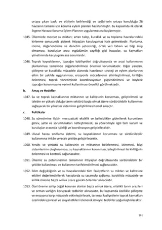ortaya çıkan baskı ve etkilerin belirlendiği ve tedbirlerin ortaya konulduğu 26
havzanın tamamı için koruma eylem planları hazırlanmıştır. Bu kapsamda ilk olarak
Ergene Havzası Koruma Eylem Planının uygulanmasına başlanmıştır.
1045. Ülkemizde mevcut su miktarı; artan talep, kuraklık ve su toplama havzalarındaki
kirlenme sonucunda giderek ihtiyaçları karşılayamaz hale gelmektedir. Planlama,
izleme, değerlendirme ve denetim yetersizliği, ortak veri tabanı ve bilgi akışı
olmaması, kuruluşlar arası eşgüdümün zayıflığı gibi hususlar, su kaynakları
yönetiminde karşılaşılan ana sorunlardır.
1046. Toprak kaynaklarının, toprağın kabiliyetleri doğrultusunda ve arazi kullanımının
planlanması temelinde değerlendirilmesi önemini korumaktadır. Diğer yandan,
çölleşme ve kuraklıkla mücadele alanında hazırlanan strateji ve eylem planlarının
etkin bir şekilde uygulanması, erozyonla mücadelenin etkinleştirilmesi, kirliliğin
önlenmesi, toprak yönetiminde koordinasyonun güçlendirilmesi ve böylece
toprağın korunması ve verimli kullanılması öncelikli görülmektedir.
b. Amaç ve Hedefler
1047. Su ve toprak kaynaklarının miktarının ve kalitesinin korunması, geliştirilmesi ve
talebin en yüksek olduğu tarım sektörü başta olmak üzere sürdürülebilir kullanımını
sağlayacak bir yönetim sisteminin geliştirilmesi temel amaçtır.
c. Politikalar
1048. Su yönetimine ilişkin mevzuattaki eksiklik ve belirsizlikler giderilerek kurumların
görev, yetki ve sorumlulukları netleştirilecek, su yönetimiyle ilgili tüm kurum ve
kuruluşlar arasında işbirliği ve koordinasyon geliştirilecektir.
1049. Ulusal havza sınıflama sistemi, su kaynaklarının korunması ve sürdürülebilir
kullanımına imkân verecek şekilde geliştirilecektir.
1050. Yeraltı ve yerüstü su kalitesinin ve miktarının belirlenmesi, izlenmesi, bilgi
sistemlerinin oluşturulması; su kaynaklarının korunması, iyileştirilmesi ile kirliliğinin
önlenmesi ve kontrolü sağlanacaktır.
1051. Ülkemiz su potansiyelinin tamamının ihtiyaçlar doğrultusunda sürdürülebilir bir
şekilde kullanılması ve kullanımın tarifelendirilmesi sağlanacaktır.
1052. İklim değişikliğinin ve su havzalarındaki tüm faaliyetlerin su miktarı ve kalitesine
etkileri değerlendirilerek havzalarda su tasarrufu sağlama, kuraklıkla mücadele ve
kirlilik önleme başta olmak üzere gerekli önlemler alınacaktır.
1053. Özel öneme sahip doğal korunan alanlar başta olmak üzere, nitelikli tarım arazileri
ve orman varlığını koruyacak tedbirler alınacaktır. Bu kapsamda özellikle çölleşme
ve erozyona karşı mücadele etkinleştirilecek, tarımsal faaliyetlerin toprak kaynakları
üzerindeki çevresel ve sosyal etkileri izlenerek önleyici tedbirler yoğunlaştırılacaktır.
161
 
