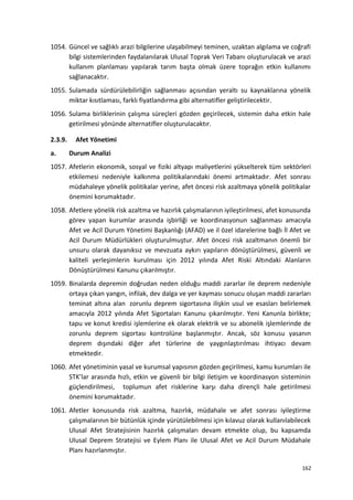 1054. Güncel ve sağlıklı arazi bilgilerine ulaşabilmeyi teminen, uzaktan algılama ve coğrafi
bilgi sistemlerinden faydalanılarak Ulusal Toprak Veri Tabanı oluşturulacak ve arazi
kullanım planlaması yapılarak tarım başta olmak üzere toprağın etkin kullanımı
sağlanacaktır.
1055. Sulamada sürdürülebilirliğin sağlanması açısından yeraltı su kaynaklarına yönelik
miktar kısıtlaması, farklı fiyatlandırma gibi alternatifler geliştirilecektir.
1056. Sulama birliklerinin çalışma süreçleri gözden geçirilecek, sistemin daha etkin hale
getirilmesi yönünde alternatifler oluşturulacaktır.
2.3.9. Afet Yönetimi
a. Durum Analizi
1057. Afetlerin ekonomik, sosyal ve fiziki altyapı maliyetlerini yükselterek tüm sektörleri
etkilemesi nedeniyle kalkınma politikalarındaki önemi artmaktadır. Afet sonrası
müdahaleye yönelik politikalar yerine, afet öncesi risk azaltmaya yönelik politikalar
önemini korumaktadır.
1058. Afetlere yönelik risk azaltma ve hazırlık çalışmalarının iyileştirilmesi, afet konusunda
görev yapan kurumlar arasında işbirliği ve koordinasyonun sağlanması amacıyla
Afet ve Acil Durum Yönetimi Başkanlığı (AFAD) ve il özel idarelerine bağlı İl Afet ve
Acil Durum Müdürlükleri oluşturulmuştur. Afet öncesi risk azaltmanın önemli bir
unsuru olarak dayanıksız ve mevzuata aykırı yapıların dönüştürülmesi, güvenli ve
kaliteli yerleşimlerin kurulması için 2012 yılında Afet Riski Altındaki Alanların
Dönüştürülmesi Kanunu çıkarılmıştır.
1059. Binalarda depremin doğrudan neden olduğu maddi zararlar ile deprem nedeniyle
ortaya çıkan yangın, infilak, dev dalga ve yer kayması sonucu oluşan maddi zararları
teminat altına alan zorunlu deprem sigortasına ilişkin usul ve esasları belirlemek
amacıyla 2012 yılında Afet Sigortaları Kanunu çıkarılmıştır. Yeni Kanunla birlikte;
tapu ve konut kredisi işlemlerine ek olarak elektrik ve su abonelik işlemlerinde de
zorunlu deprem sigortası kontrolüne başlanmıştır. Ancak, söz konusu yasanın
deprem dışındaki diğer afet türlerine de yaygınlaştırılması ihtiyacı devam
etmektedir.
1060. Afet yönetiminin yasal ve kurumsal yapısının gözden geçirilmesi, kamu kurumları ile
STK’lar arasında hızlı, etkin ve güvenli bir bilgi iletişim ve koordinasyon sisteminin
güçlendirilmesi, toplumun afet risklerine karşı daha dirençli hale getirilmesi
önemini korumaktadır.
1061. Afetler konusunda risk azaltma, hazırlık, müdahale ve afet sonrası iyileştirme
çalışmalarının bir bütünlük içinde yürütülebilmesi için kılavuz olarak kullanılabilecek
Ulusal Afet Stratejisinin hazırlık çalışmaları devam etmekte olup, bu kapsamda
Ulusal Deprem Stratejisi ve Eylem Planı ile Ulusal Afet ve Acil Durum Müdahale
Planı hazırlanmıştır.
162
 