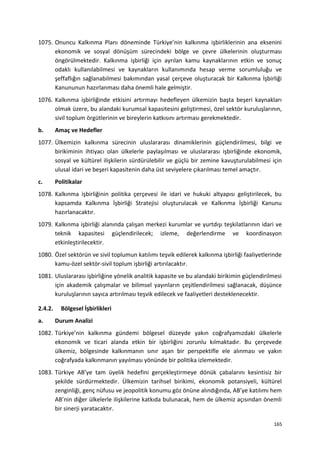 1075. Onuncu Kalkınma Planı döneminde Türkiye’nin kalkınma işbirliklerinin ana eksenini
ekonomik ve sosyal dönüşüm sürecindeki bölge ve çevre ülkelerinin oluşturması
öngörülmektedir. Kalkınma işbirliği için ayrılan kamu kaynaklarının etkin ve sonuç
odaklı kullanılabilmesi ve kaynakların kullanımında hesap verme sorumluluğu ve
şeffaflığın sağlanabilmesi bakımından yasal çerçeve oluşturacak bir Kalkınma İşbirliği
Kanununun hazırlanması daha önemli hale gelmiştir.
1076. Kalkınma işbirliğinde etkisini artırmayı hedefleyen ülkemizin başta beşeri kaynakları
olmak üzere, bu alandaki kurumsal kapasitesini geliştirmesi, özel sektör kuruluşlarının,
sivil toplum örgütlerinin ve bireylerin katkısını artırması gerekmektedir.
b. Amaç ve Hedefler
1077. Ülkemizin kalkınma sürecinin uluslararası dinamiklerinin güçlendirilmesi, bilgi ve
birikiminin ihtiyacı olan ülkelerle paylaşılması ve uluslararası işbirliğinde ekonomik,
sosyal ve kültürel ilişkilerin sürdürülebilir ve güçlü bir zemine kavuşturulabilmesi için
ulusal idari ve beşeri kapasitenin daha üst seviyelere çıkarılması temel amaçtır.
c. Politikalar
1078. Kalkınma işbirliğinin politika çerçevesi ile idari ve hukuki altyapısı geliştirilecek, bu
kapsamda Kalkınma İşbirliği Stratejisi oluşturulacak ve Kalkınma İşbirliği Kanunu
hazırlanacaktır.
1079. Kalkınma işbirliği alanında çalışan merkezi kurumlar ve yurtdışı teşkilatlarının idari ve
teknik kapasitesi güçlendirilecek; izleme, değerlendirme ve koordinasyon
etkinleştirilecektir.
1080. Özel sektörün ve sivil toplumun katılımı teşvik edilerek kalkınma işbirliği faaliyetlerinde
kamu-özel sektör-sivil toplum işbirliği artırılacaktır.
1081. Uluslararası işbirliğine yönelik analitik kapasite ve bu alandaki birikimin güçlendirilmesi
için akademik çalışmalar ve bilimsel yayınların çeşitlendirilmesi sağlanacak, düşünce
kuruluşlarının sayıca artırılması teşvik edilecek ve faaliyetleri desteklenecektir.
2.4.2. Bölgesel İşbirlikleri
a. Durum Analizi
1082. Türkiye’nin kalkınma gündemi bölgesel düzeyde yakın coğrafyamızdaki ülkelerle
ekonomik ve ticari alanda etkin bir işbirliğini zorunlu kılmaktadır. Bu çerçevede
ülkemiz, bölgesinde kalkınmanın sınır aşan bir perspektifle ele alınması ve yakın
coğrafyada kalkınmanın yayılması yönünde bir politika izlemektedir.
1083. Türkiye AB’ye tam üyelik hedefini gerçekleştirmeye dönük çabalarını kesintisiz bir
şekilde sürdürmektedir. Ülkemizin tarihsel birikimi, ekonomik potansiyeli, kültürel
zenginliği, genç nüfusu ve jeopolitik konumu göz önüne alındığında, AB’ye katılımı hem
AB’nin diğer ülkelerle ilişkilerine katkıda bulunacak, hem de ülkemiz açısından önemli
bir sinerji yaratacaktır.
165
 